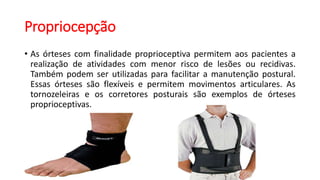 Propriocepção
• As órteses com finalidade proprioceptiva permitem aos pacientes a
realização de atividades com menor risco de lesões ou recidivas.
Também podem ser utilizadas para facilitar a manutenção postural.
Essas órteses são flexíveis e permitem movimentos articulares. As
tornozeleiras e os corretores posturais são exemplos de órteses
proprioceptivas.
 