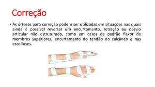 Correção
• As órteses para correção podem ser utilizadas em situações nas quais
ainda é possível reverter um encurtamento, retração ou desvio
articular não estruturado, como em casos de padrão flexor de
membros superiores, encurtamento do tendão do calcâneo e nas
escolioses.
 