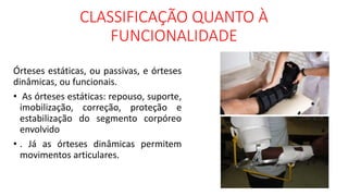 CLASSIFICAÇÃO QUANTO À
FUNCIONALIDADE
Órteses estáticas, ou passivas, e órteses
dinâmicas, ou funcionais.
• As órteses estáticas: repouso, suporte,
imobilização, correção, proteção e
estabilização do segmento corpóreo
envolvido
• . Já as órteses dinâmicas permitem
movimentos articulares.
 