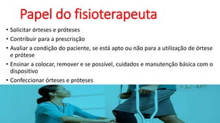 Papel do fisioterapeuta
• Solicitar órteses e próteses
• Contribuir para a prescrisção
• Avaliar a condição do paciente, se está apto ou não para a utilização de órtese
e prótese
• Ensinar a colocar, remover e se possível, cuidados e manutenção básica com o
dispositivo
• Confeccionar órteses e próteses
 