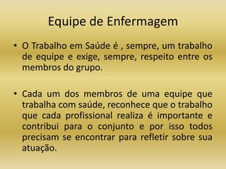 Equipe de Enfermagem 
• O Trabalho em Saúde é , sempre, um trabalho 
de equipe e exige, sempre, respeito entre os 
membros do grupo. 
• Cada um dos membros de uma equipe que 
trabalha com saúde, reconhece que o trabalho 
que cada profissional realiza é importante e 
contribui para o conjunto e por isso todos 
precisam se encontrar para refletir sobre sua 
atuação. 
 