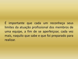 É importante que cada um reconheça seus 
limites da atuação profissional dos membros de 
uma equipe, a fim de se aperfeiçoar, cada vez 
mais, naquilo que sabe e que foi preparado para 
realizar. 
 