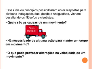 Essas leis ou princípios possibilitaram obter respostas para
diversas indagações que, desde a Antiguidade, vinham
desafiando os filósofos e cientistas:
• Quais são as causas de um movimento?
• Há necessidade de alguma ação para manter um corpo
em movimento?
• O que pode provocar alterações na velocidade de um
movimento?
 