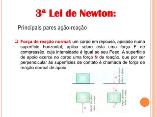 3ª Lei de Newton:
Principais pares ação-reação
 Força de reação normal: um corpo em repouso, apoiado numa
superfície horizontal, aplica sobre esta uma força F de
compressão, cuja intensidade é igual ao seu Peso. A superfície
de apoio exerce no corpo uma força N de reação, que por ser
perpendicular às superfícies de contato é chamada de força de
reação normal de apoio.
 