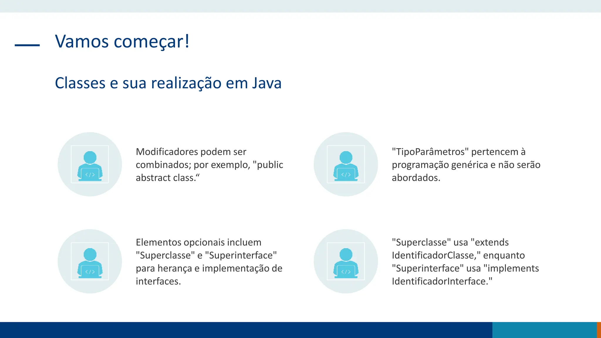 Vamos começar!
Classes e sua realização em Java
Modificadores podem ser
combinados; por exemplo, "public
abstract class.“
"TipoParâmetros" pertencem à
programação genérica e não serão
abordados.
Elementos opcionais incluem
"Superclasse" e "Superinterface"
para herança e implementação de
interfaces.
"Superclasse" usa "extends
IdentificadorClasse," enquanto
"Superinterface" usa "implements
IdentificadorInterface."
 
