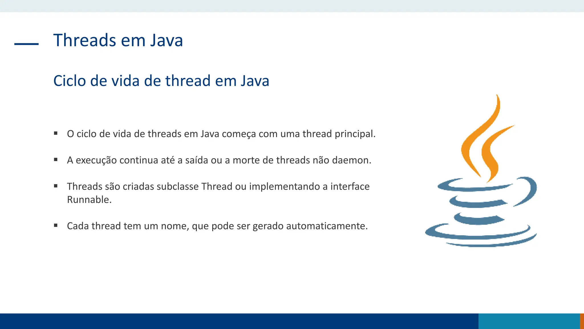 Threads em Java
Ciclo de vida de thread em Java
 O ciclo de vida de threads em Java começa com uma thread principal.
 A execução continua até a saída ou a morte de threads não daemon.
 Threads são criadas subclasse Thread ou implementando a interface
Runnable.
 Cada thread tem um nome, que pode ser gerado automaticamente.
 