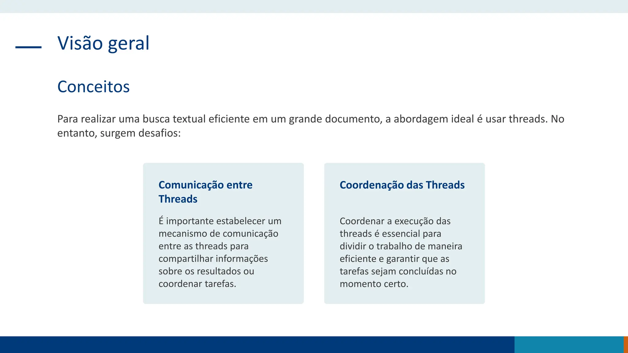 Visão geral
Conceitos
Para realizar uma busca textual eficiente em um grande documento, a abordagem ideal é usar threads. No
entanto, surgem desafios:
Comunicação entre
Threads
É importante estabelecer um
mecanismo de comunicação
entre as threads para
compartilhar informações
sobre os resultados ou
coordenar tarefas.
Coordenação das Threads
Coordenar a execução das
threads é essencial para
dividir o trabalho de maneira
eficiente e garantir que as
tarefas sejam concluídas no
momento certo.
 