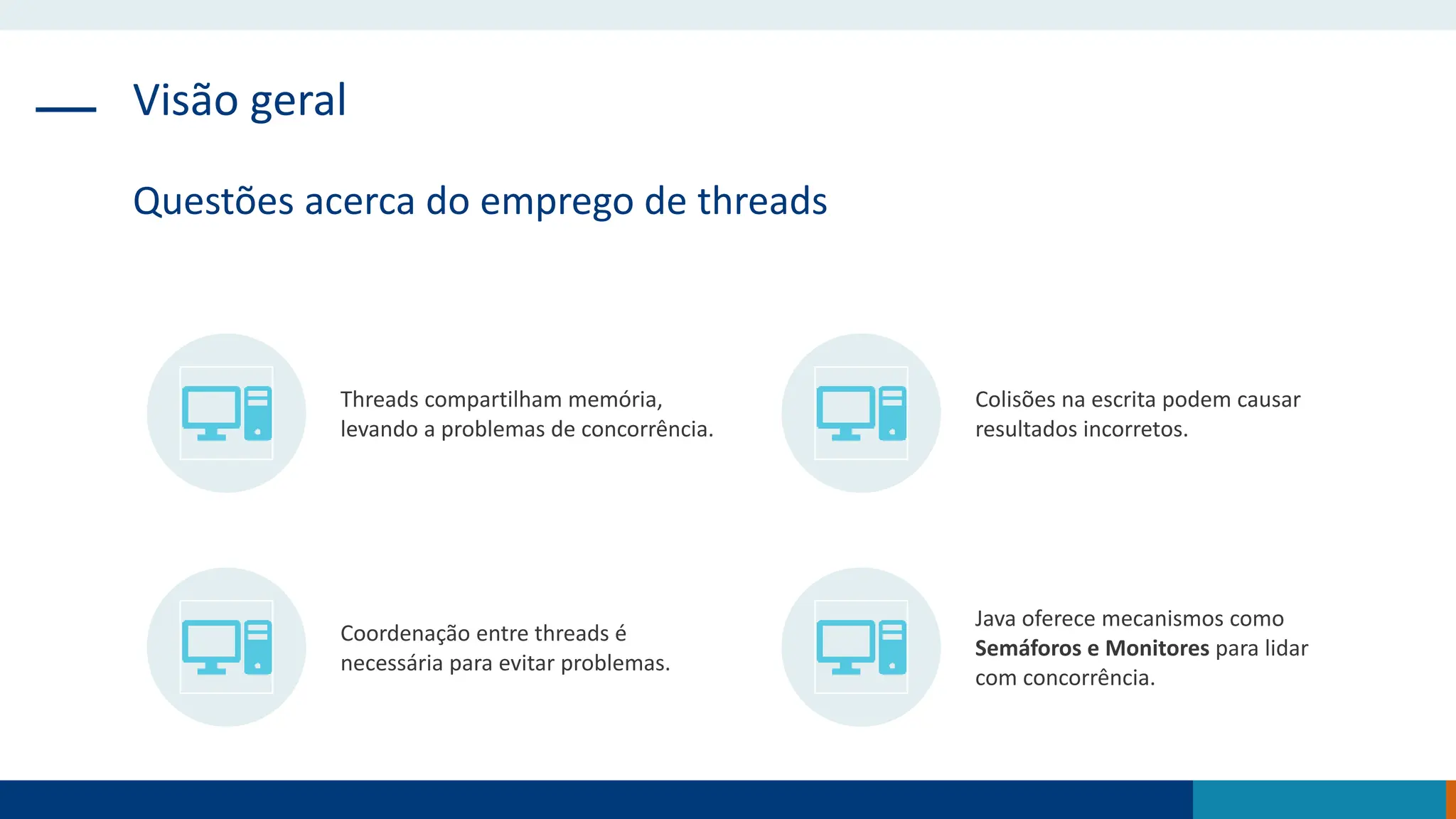Visão geral
Questões acerca do emprego de threads
Threads compartilham memória,
levando a problemas de concorrência.
Colisões na escrita podem causar
resultados incorretos.
Coordenação entre threads é
necessária para evitar problemas.
Java oferece mecanismos como
Semáforos e Monitores para lidar
com concorrência.
 