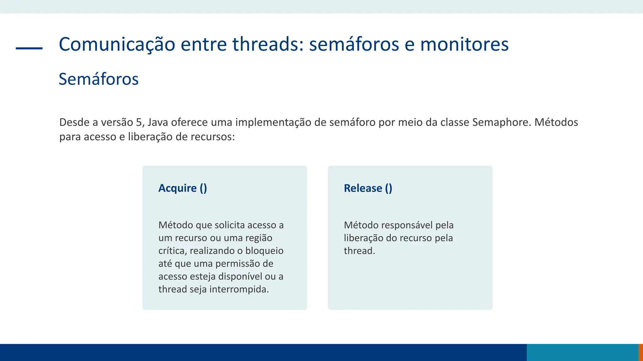 Comunicação entre threads: semáforos e monitores
Semáforos
Desde a versão 5, Java oferece uma implementação de semáforo por meio da classe Semaphore. Métodos
para acesso e liberação de recursos:
Acquire ()
Método que solicita acesso a
um recurso ou uma região
crítica, realizando o bloqueio
até que uma permissão de
acesso esteja disponível ou a
thread seja interrompida.
Release ()
Método responsável pela
liberação do recurso pela
thread.
 