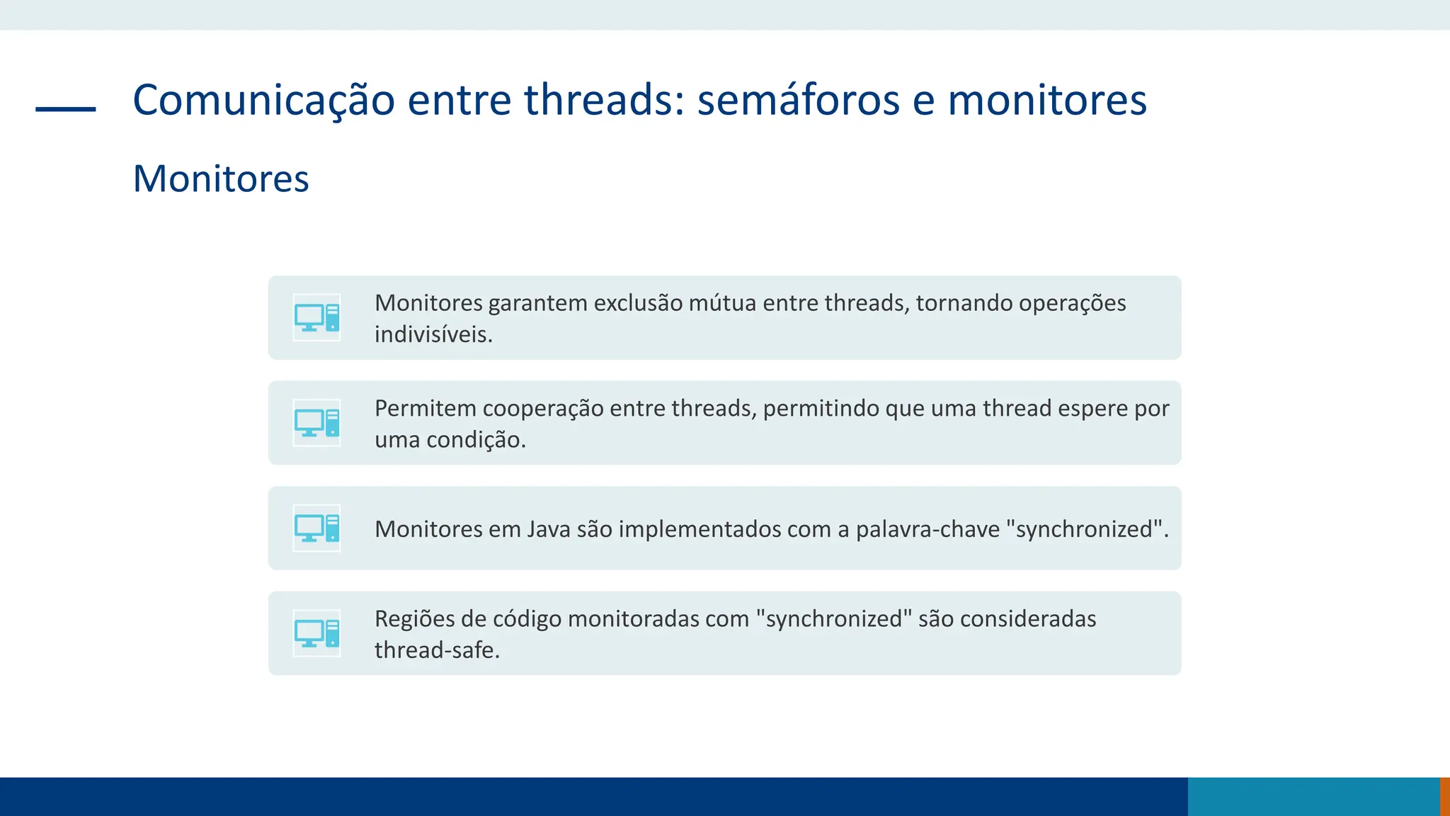 Comunicação entre threads: semáforos e monitores
Monitores
Monitores garantem exclusão mútua entre threads, tornando operações
indivisíveis.
Permitem cooperação entre threads, permitindo que uma thread espere por
uma condição.
Monitores em Java são implementados com a palavra-chave "synchronized".
Regiões de código monitoradas com "synchronized" são consideradas
thread-safe.
 