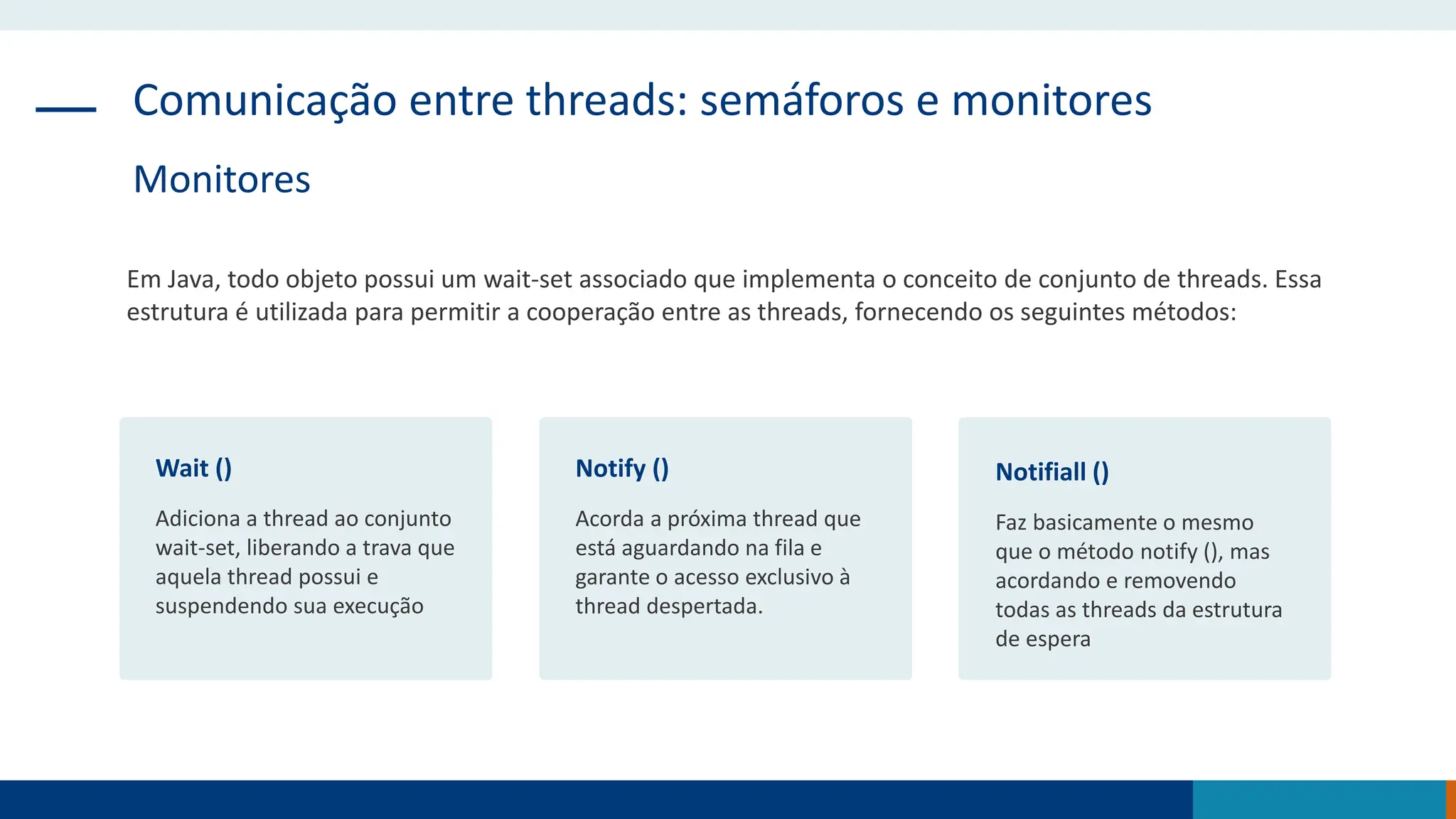 Comunicação entre threads: semáforos e monitores
Monitores
Em Java, todo objeto possui um wait-set associado que implementa o conceito de conjunto de threads. Essa
estrutura é utilizada para permitir a cooperação entre as threads, fornecendo os seguintes métodos:
Wait ()
Adiciona a thread ao conjunto
wait-set, liberando a trava que
aquela thread possui e
suspendendo sua execução
Notify ()
Acorda a próxima thread que
está aguardando na fila e
garante o acesso exclusivo à
thread despertada.
Notifiall ()
Faz basicamente o mesmo
que o método notify (), mas
acordando e removendo
todas as threads da estrutura
de espera
 