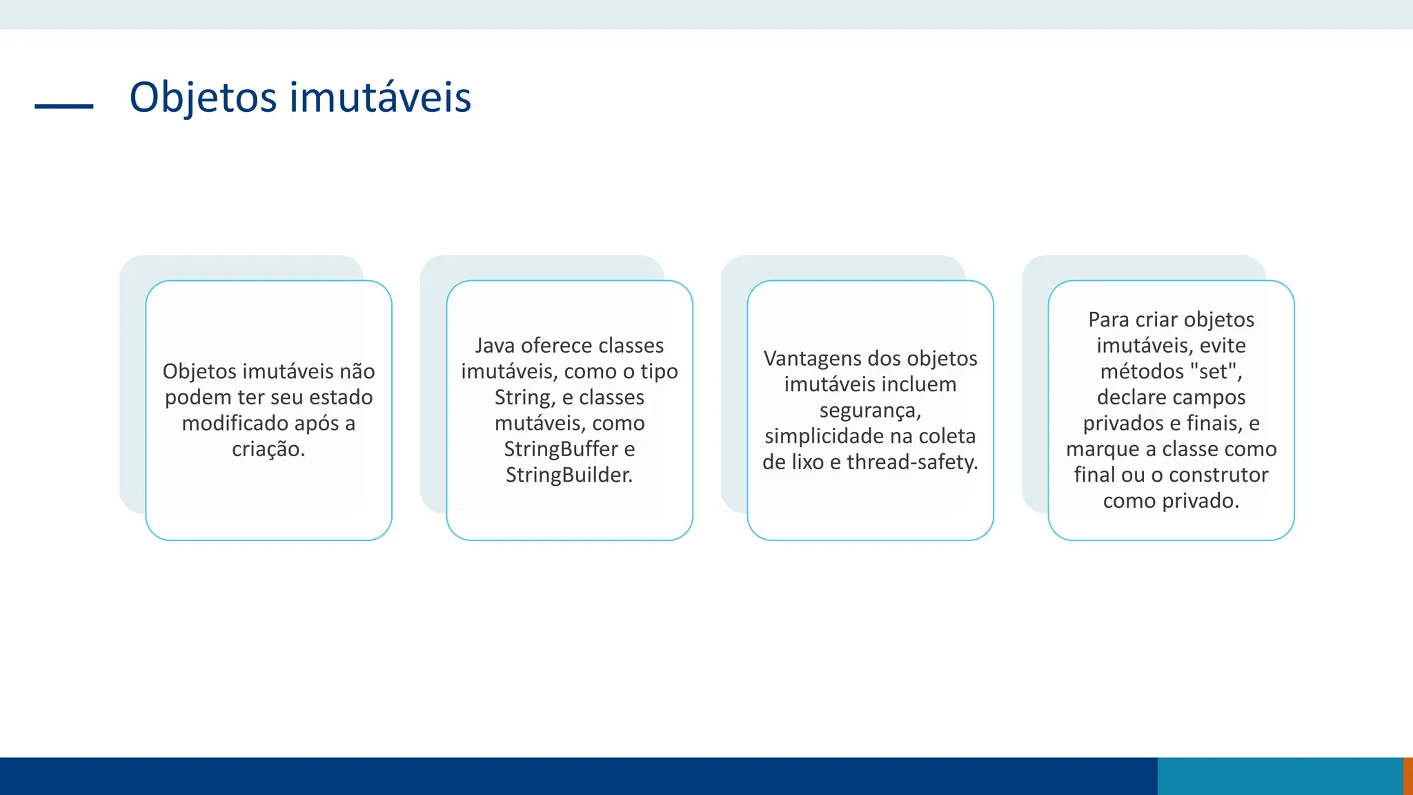 Objetos imutáveis
Objetos imutáveis não
podem ter seu estado
modificado após a
criação.
Java oferece classes
imutáveis, como o tipo
String, e classes
mutáveis, como
StringBuffer e
StringBuilder.
Vantagens dos objetos
imutáveis incluem
segurança,
simplicidade na coleta
de lixo e thread-safety.
Para criar objetos
imutáveis, evite
métodos "set",
declare campos
privados e finais, e
marque a classe como
final ou o construtor
como privado.
 