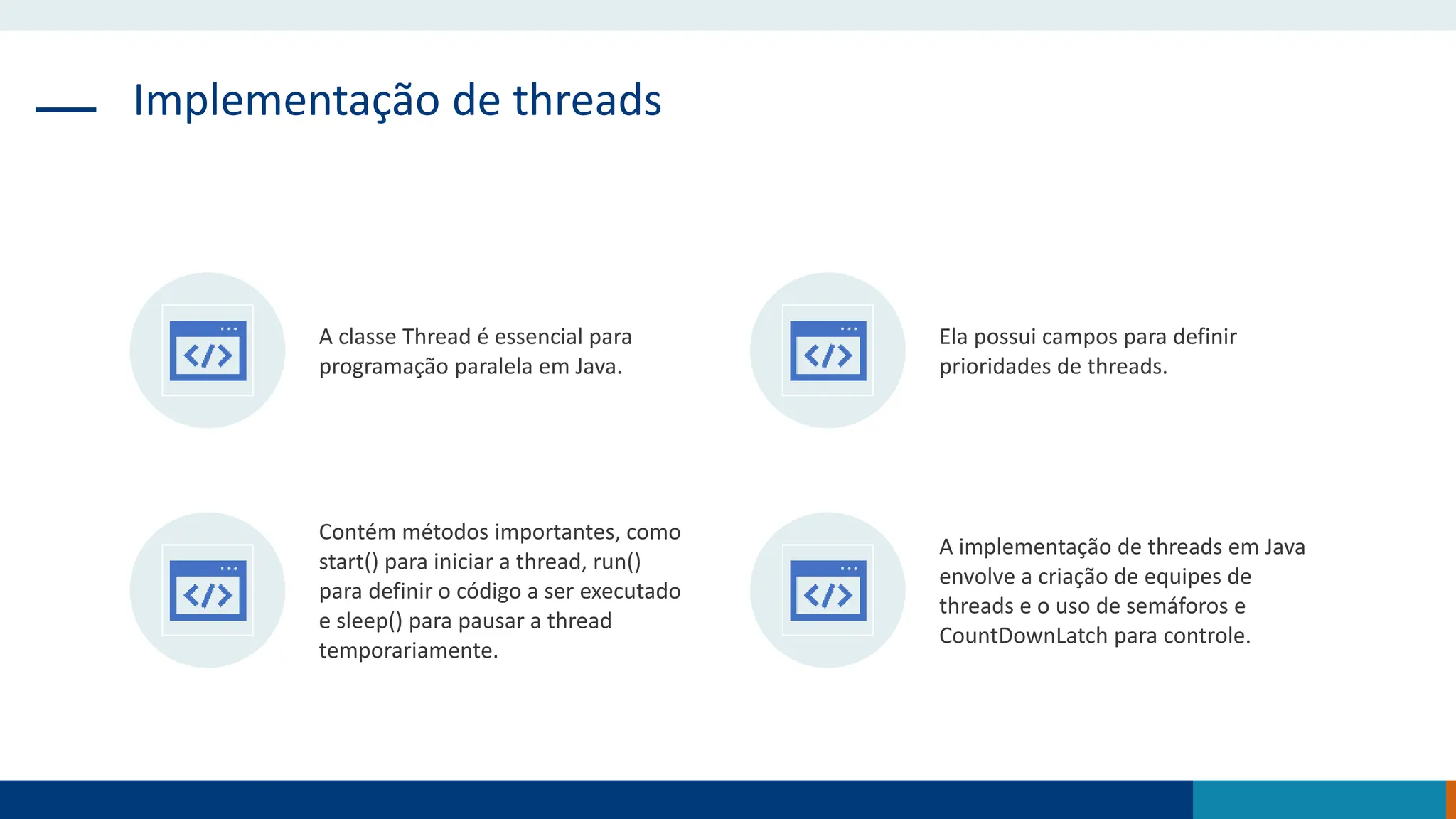 Implementação de threads
A classe Thread é essencial para
programação paralela em Java.
Ela possui campos para definir
prioridades de threads.
Contém métodos importantes, como
start() para iniciar a thread, run()
para definir o código a ser executado
e sleep() para pausar a thread
temporariamente.
A implementação de threads em Java
envolve a criação de equipes de
threads e o uso de semáforos e
CountDownLatch para controle.
 