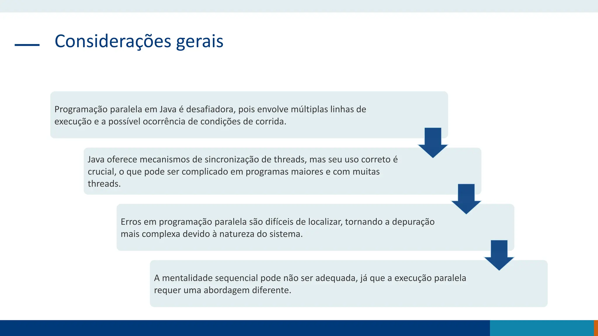 Considerações gerais
Programação paralela em Java é desafiadora, pois envolve múltiplas linhas de
execução e a possível ocorrência de condições de corrida.
Java oferece mecanismos de sincronização de threads, mas seu uso correto é
crucial, o que pode ser complicado em programas maiores e com muitas
threads.
Erros em programação paralela são difíceis de localizar, tornando a depuração
mais complexa devido à natureza do sistema.
A mentalidade sequencial pode não ser adequada, já que a execução paralela
requer uma abordagem diferente.
 