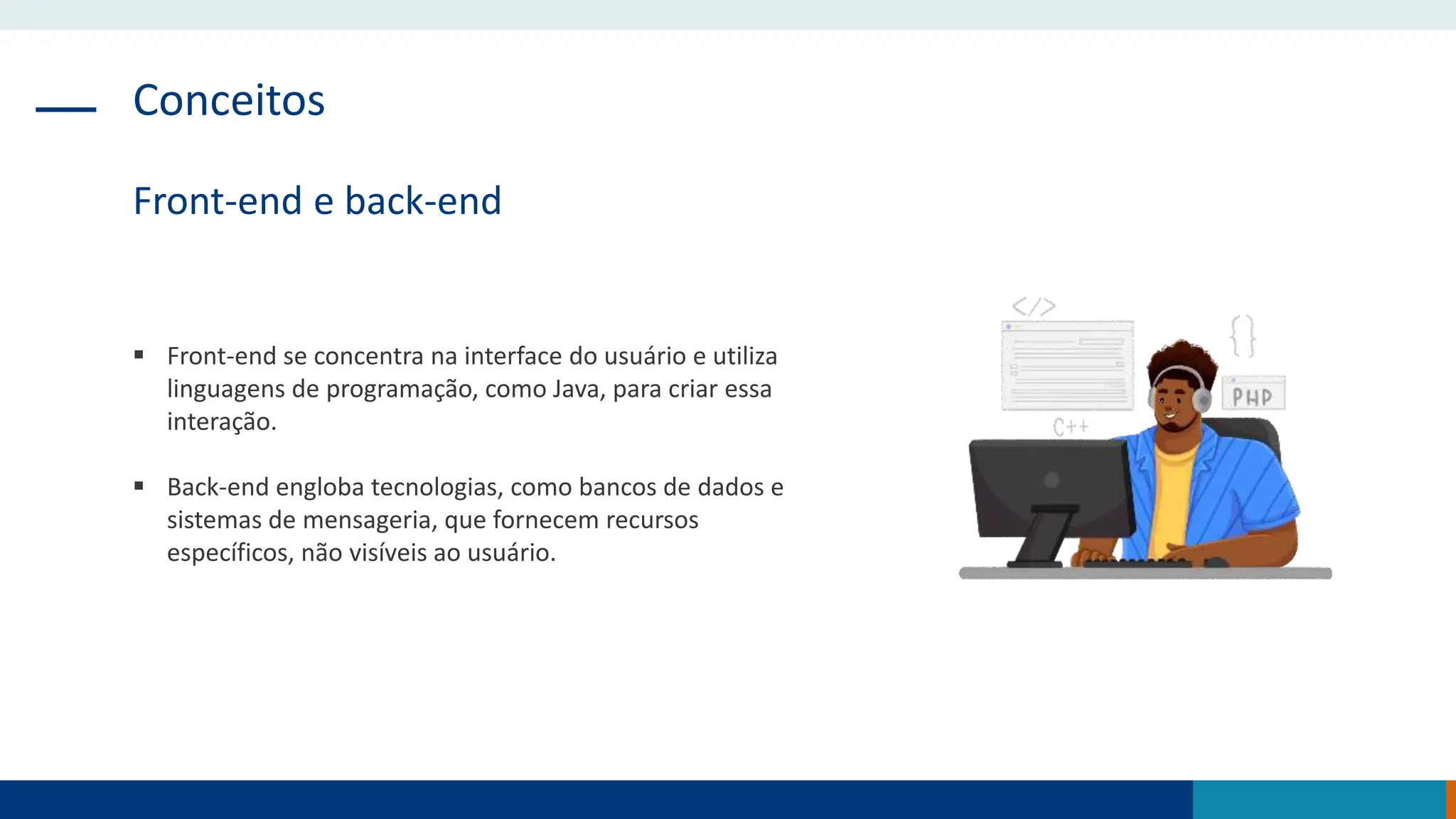 Conceitos
Front-end e back-end
 Front-end se concentra na interface do usuário e utiliza
linguagens de programação, como Java, para criar essa
interação.
 Back-end engloba tecnologias, como bancos de dados e
sistemas de mensageria, que fornecem recursos
específicos, não visíveis ao usuário.
 