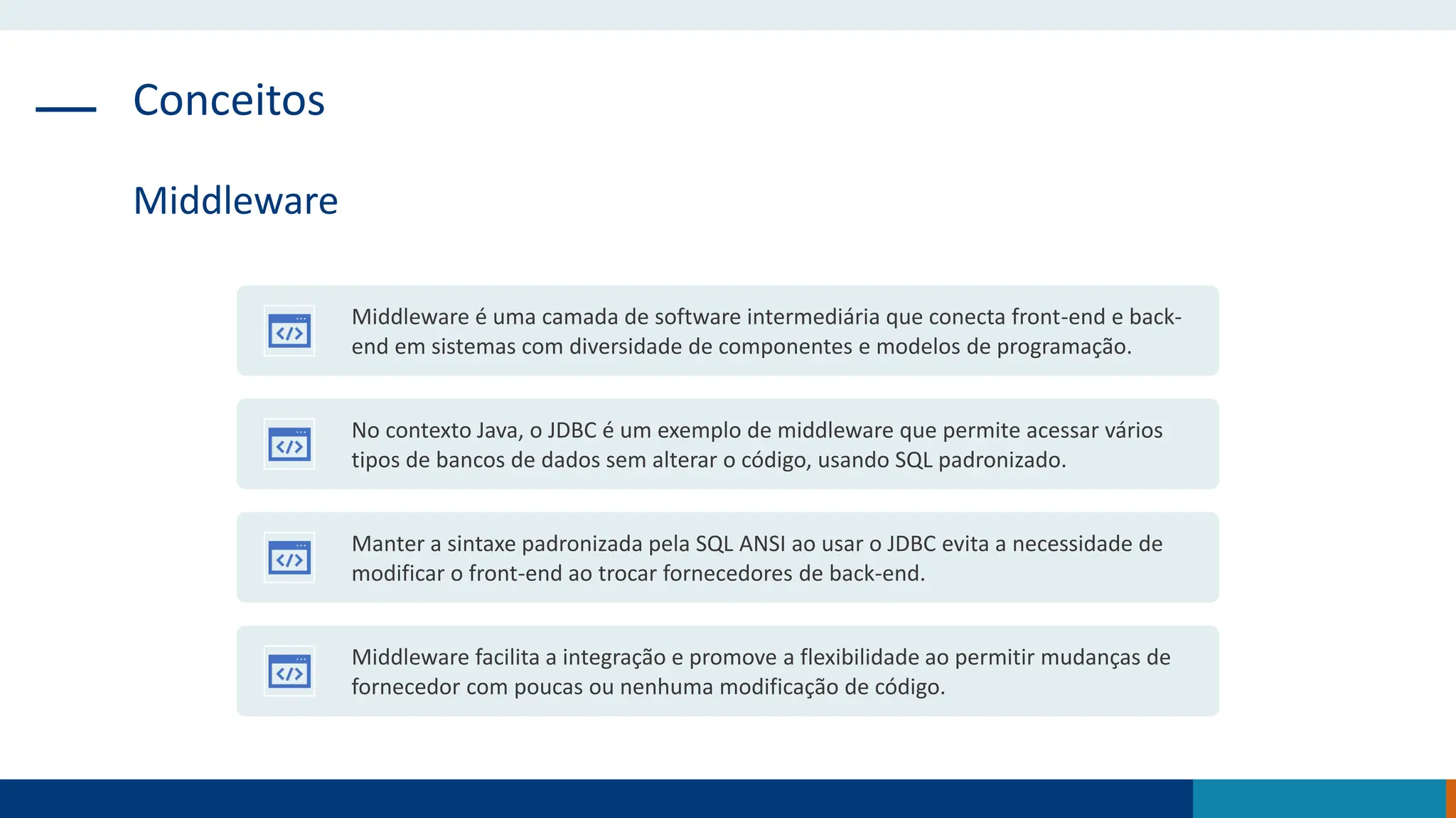 Conceitos
Middleware
Middleware é uma camada de software intermediária que conecta front-end e back-
end em sistemas com diversidade de componentes e modelos de programação.
No contexto Java, o JDBC é um exemplo de middleware que permite acessar vários
tipos de bancos de dados sem alterar o código, usando SQL padronizado.
Manter a sintaxe padronizada pela SQL ANSI ao usar o JDBC evita a necessidade de
modificar o front-end ao trocar fornecedores de back-end.
Middleware facilita a integração e promove a flexibilidade ao permitir mudanças de
fornecedor com poucas ou nenhuma modificação de código.
 
