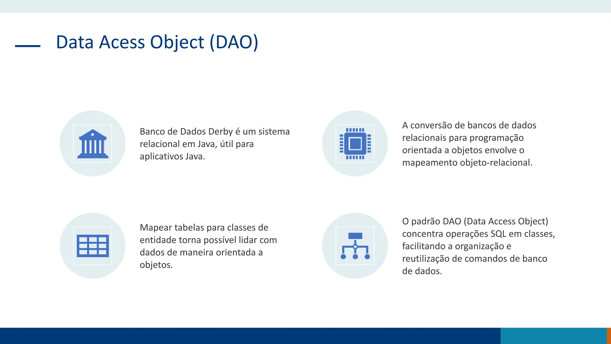 Data Acess Object (DAO)
Banco de Dados Derby é um sistema
relacional em Java, útil para
aplicativos Java.
A conversão de bancos de dados
relacionais para programação
orientada a objetos envolve o
mapeamento objeto-relacional.
Mapear tabelas para classes de
entidade torna possível lidar com
dados de maneira orientada a
objetos.
O padrão DAO (Data Access Object)
concentra operações SQL em classes,
facilitando a organização e
reutilização de comandos de banco
de dados.
 