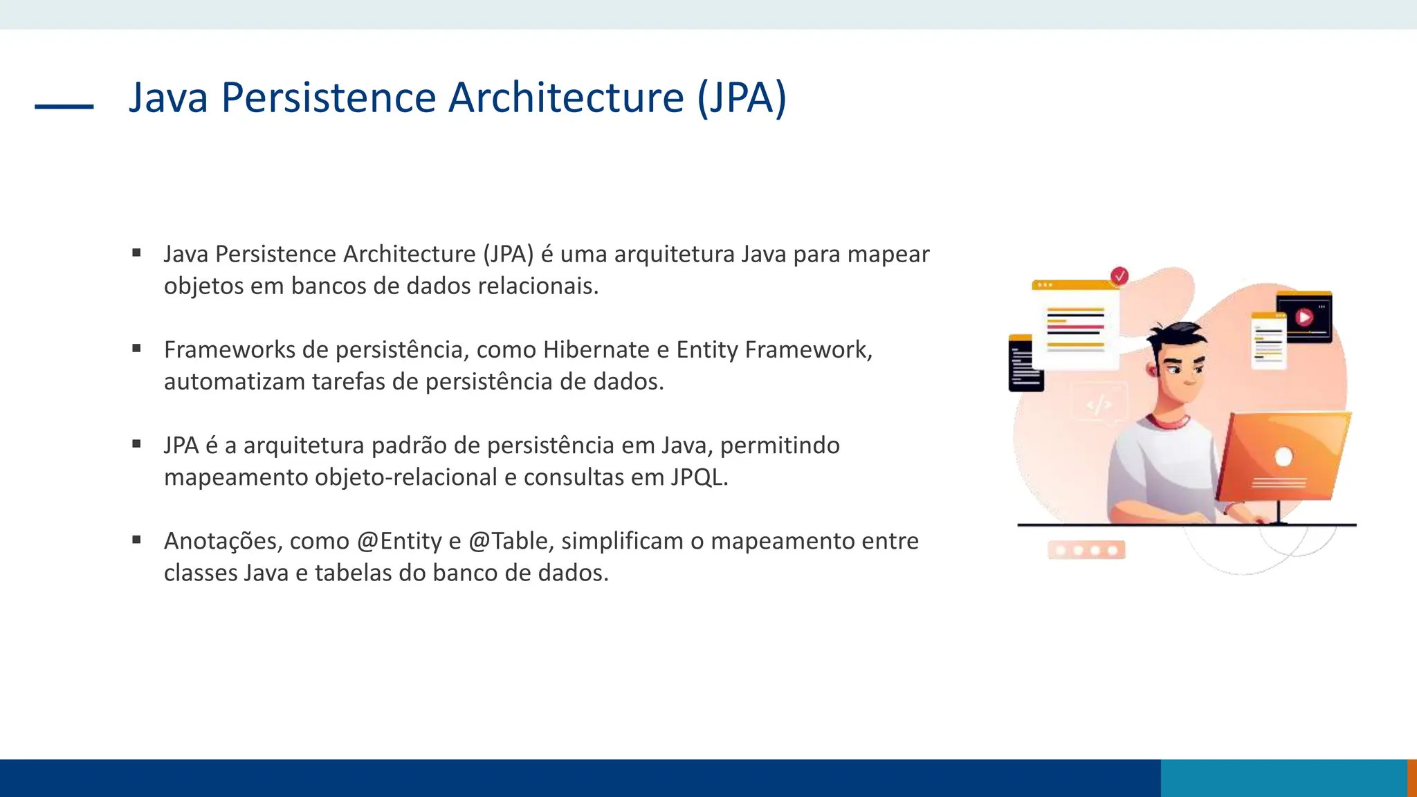 Java Persistence Architecture (JPA)
 Java Persistence Architecture (JPA) é uma arquitetura Java para mapear
objetos em bancos de dados relacionais.
 Frameworks de persistência, como Hibernate e Entity Framework,
automatizam tarefas de persistência de dados.
 JPA é a arquitetura padrão de persistência em Java, permitindo
mapeamento objeto-relacional e consultas em JPQL.
 Anotações, como @Entity e @Table, simplificam o mapeamento entre
classes Java e tabelas do banco de dados.
 