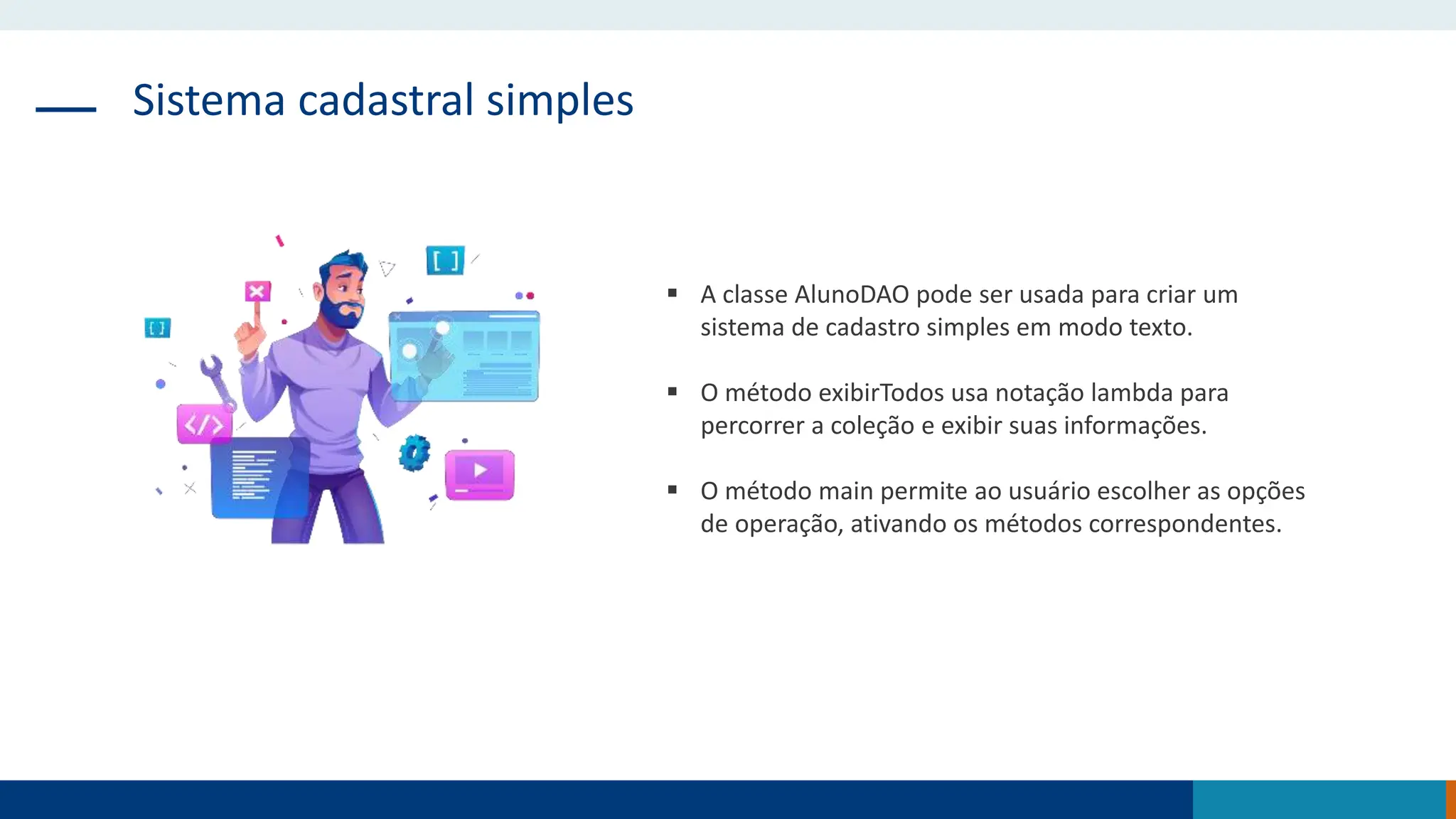 Sistema cadastral simples
 A classe AlunoDAO pode ser usada para criar um
sistema de cadastro simples em modo texto.
 O método exibirTodos usa notação lambda para
percorrer a coleção e exibir suas informações.
 O método main permite ao usuário escolher as opções
de operação, ativando os métodos correspondentes.
 