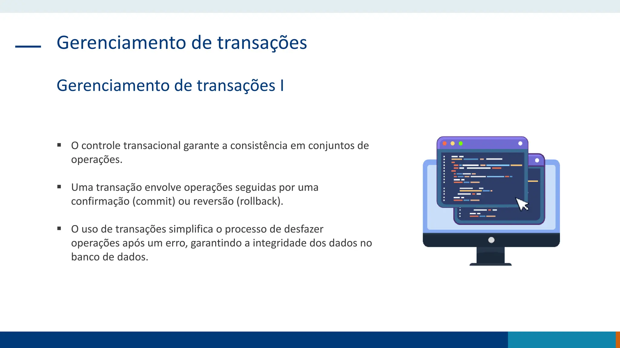 Gerenciamento de transações
Gerenciamento de transações I
 O controle transacional garante a consistência em conjuntos de
operações.
 Uma transação envolve operações seguidas por uma
confirmação (commit) ou reversão (rollback).
 O uso de transações simplifica o processo de desfazer
operações após um erro, garantindo a integridade dos dados no
banco de dados.
 
