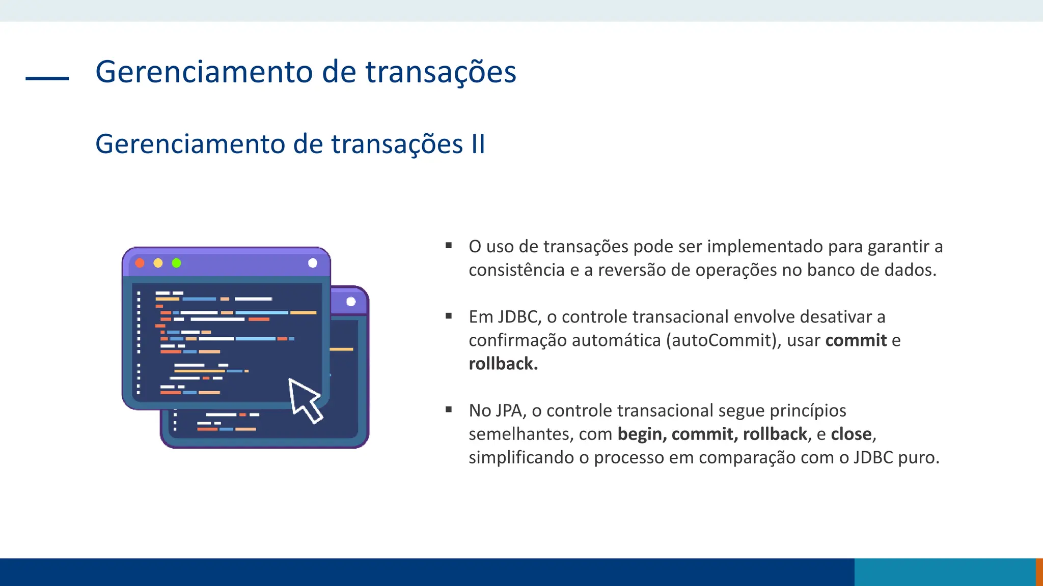 Gerenciamento de transações
Gerenciamento de transações II
 O uso de transações pode ser implementado para garantir a
consistência e a reversão de operações no banco de dados.
 Em JDBC, o controle transacional envolve desativar a
confirmação automática (autoCommit), usar commit e
rollback.
 No JPA, o controle transacional segue princípios
semelhantes, com begin, commit, rollback, e close,
simplificando o processo em comparação com o JDBC puro.
 
