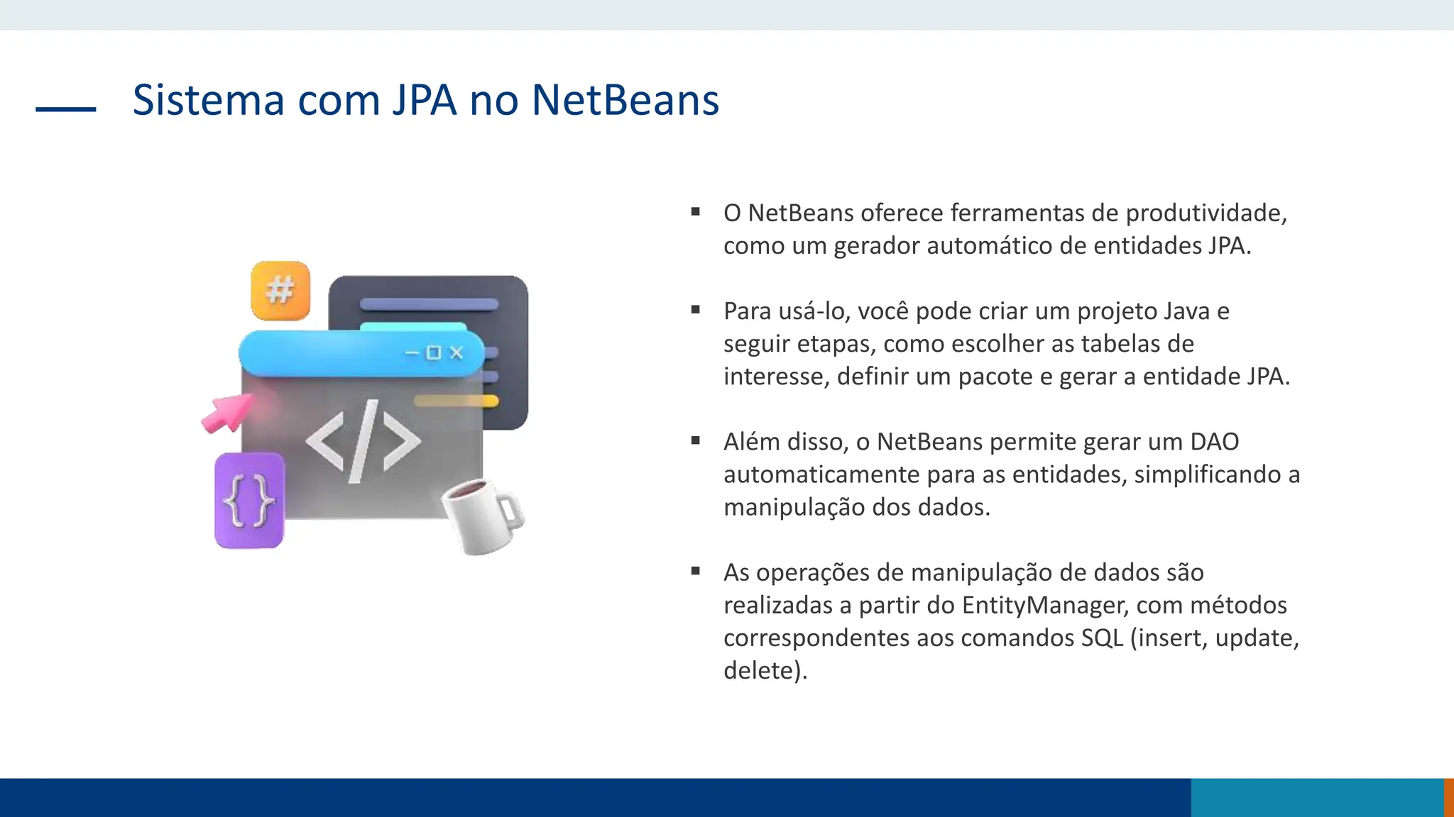 Sistema com JPA no NetBeans
 O NetBeans oferece ferramentas de produtividade,
como um gerador automático de entidades JPA.
 Para usá-lo, você pode criar um projeto Java e
seguir etapas, como escolher as tabelas de
interesse, definir um pacote e gerar a entidade JPA.
 Além disso, o NetBeans permite gerar um DAO
automaticamente para as entidades, simplificando a
manipulação dos dados.
 As operações de manipulação de dados são
realizadas a partir do EntityManager, com métodos
correspondentes aos comandos SQL (insert, update,
delete).
 