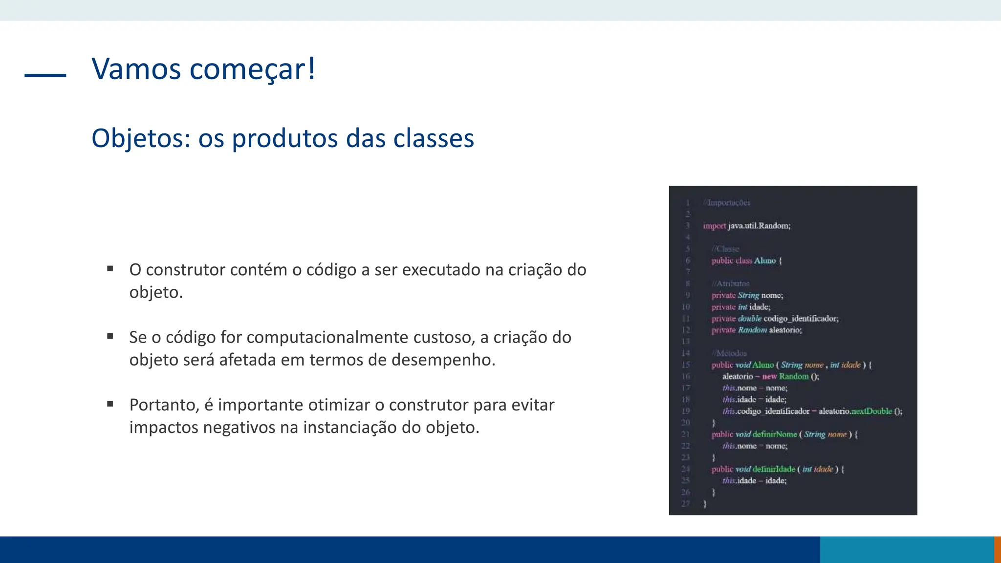Vamos começar!
Objetos: os produtos das classes
 O construtor contém o código a ser executado na criação do
objeto.
 Se o código for computacionalmente custoso, a criação do
objeto será afetada em termos de desempenho.
 Portanto, é importante otimizar o construtor para evitar
impactos negativos na instanciação do objeto.
 