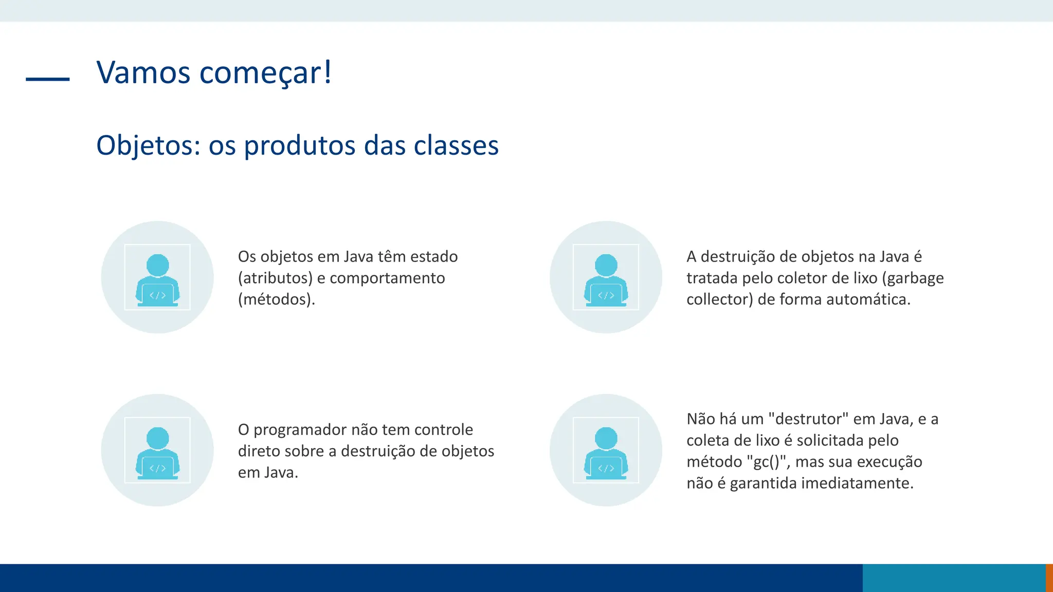 Vamos começar!
Objetos: os produtos das classes
Os objetos em Java têm estado
(atributos) e comportamento
(métodos).
A destruição de objetos na Java é
tratada pelo coletor de lixo (garbage
collector) de forma automática.
O programador não tem controle
direto sobre a destruição de objetos
em Java.
Não há um "destrutor" em Java, e a
coleta de lixo é solicitada pelo
método "gc()", mas sua execução
não é garantida imediatamente.
 
