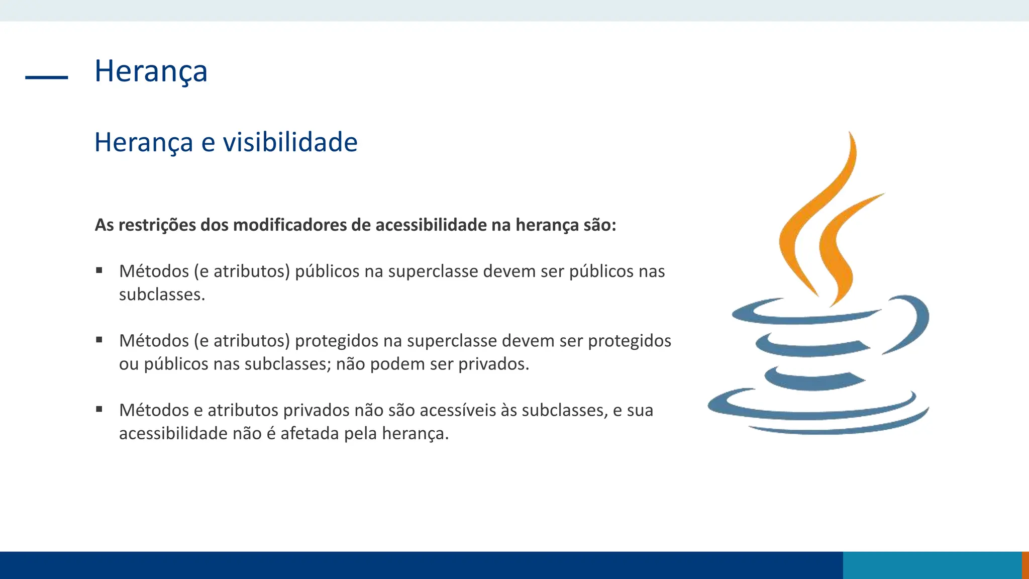 Herança
Herança e visibilidade
As restrições dos modificadores de acessibilidade na herança são:
 Métodos (e atributos) públicos na superclasse devem ser públicos nas
subclasses.
 Métodos (e atributos) protegidos na superclasse devem ser protegidos
ou públicos nas subclasses; não podem ser privados.
 Métodos e atributos privados não são acessíveis às subclasses, e sua
acessibilidade não é afetada pela herança.
 