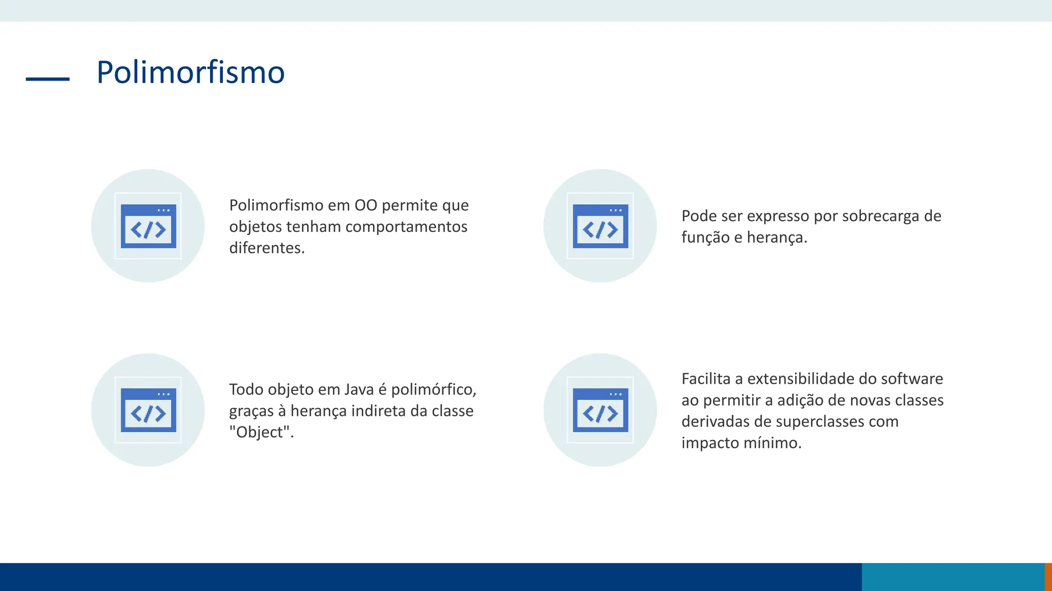 Polimorfismo
Polimorfismo em OO permite que
objetos tenham comportamentos
diferentes.
Pode ser expresso por sobrecarga de
função e herança.
Todo objeto em Java é polimórfico,
graças à herança indireta da classe
"Object".
Facilita a extensibilidade do software
ao permitir a adição de novas classes
derivadas de superclasses com
impacto mínimo.
 
