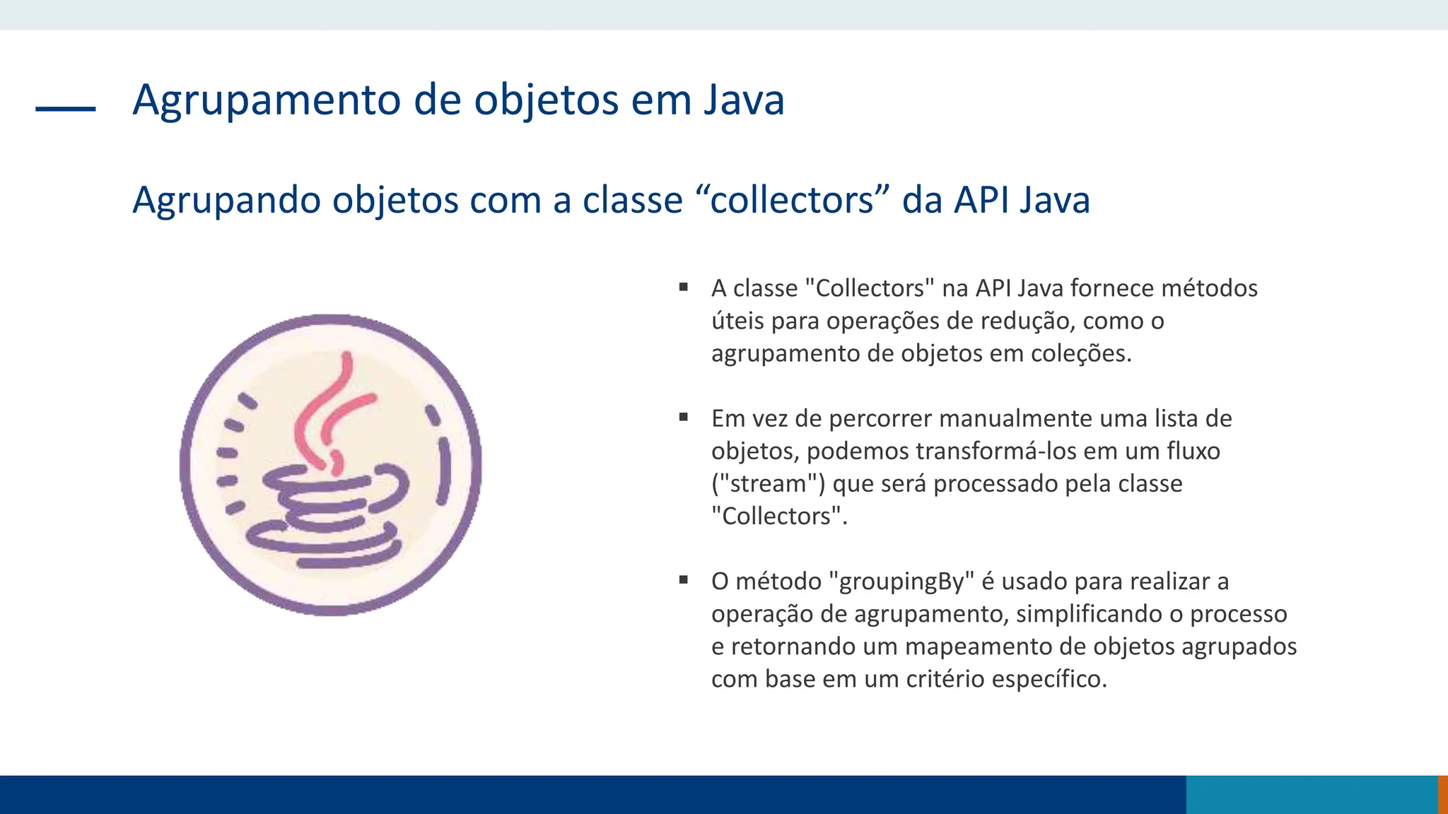 Agrupamento de objetos em Java
Agrupando objetos com a classe “collectors” da API Java
 A classe "Collectors" na API Java fornece métodos
úteis para operações de redução, como o
agrupamento de objetos em coleções.
 Em vez de percorrer manualmente uma lista de
objetos, podemos transformá-los em um fluxo
("stream") que será processado pela classe
"Collectors".
 O método "groupingBy" é usado para realizar a
operação de agrupamento, simplificando o processo
e retornando um mapeamento de objetos agrupados
com base em um critério específico.
 