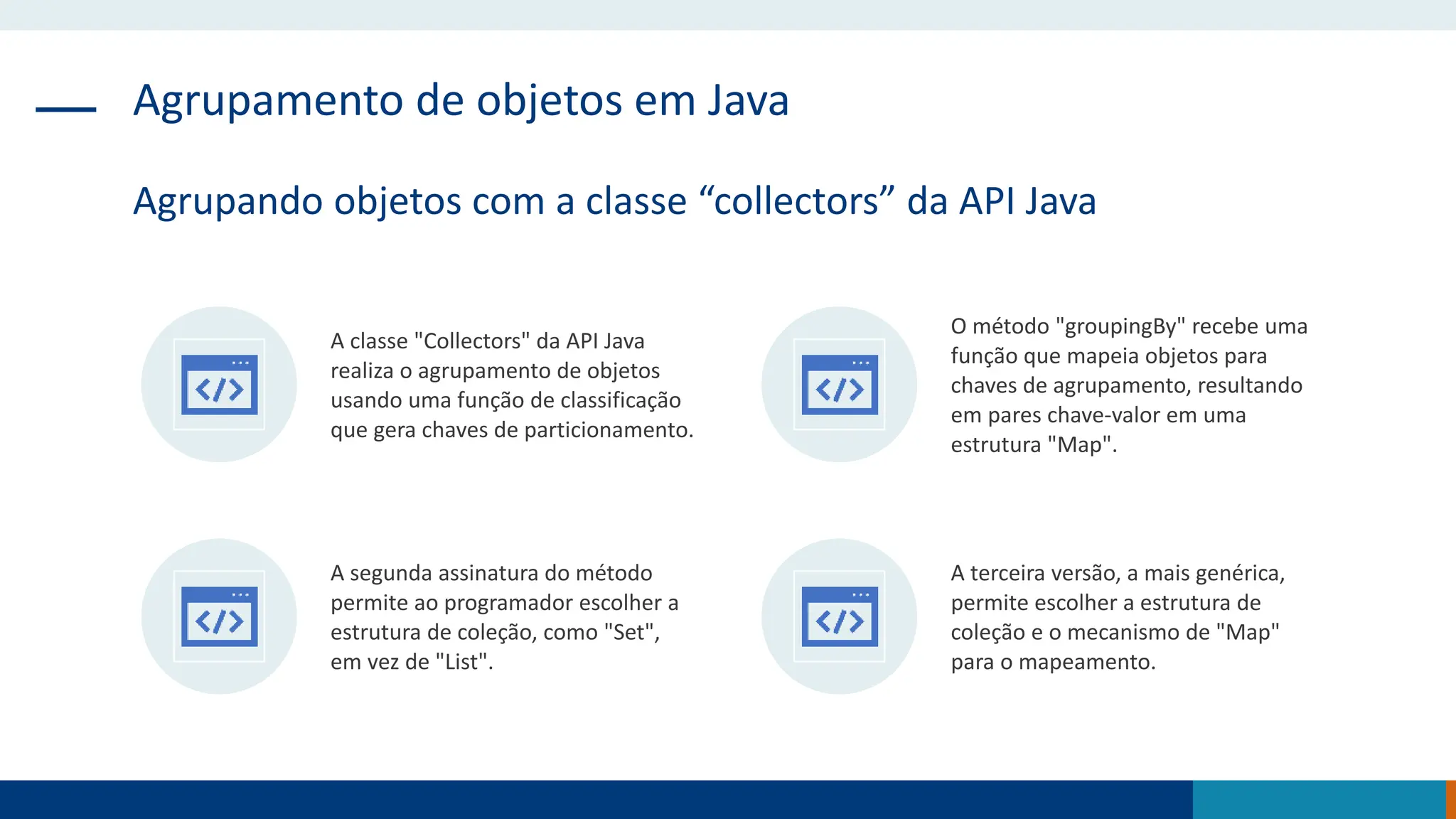 Agrupamento de objetos em Java
Agrupando objetos com a classe “collectors” da API Java
A classe "Collectors" da API Java
realiza o agrupamento de objetos
usando uma função de classificação
que gera chaves de particionamento.
O método "groupingBy" recebe uma
função que mapeia objetos para
chaves de agrupamento, resultando
em pares chave-valor em uma
estrutura "Map".
A segunda assinatura do método
permite ao programador escolher a
estrutura de coleção, como "Set",
em vez de "List".
A terceira versão, a mais genérica,
permite escolher a estrutura de
coleção e o mecanismo de "Map"
para o mapeamento.
 