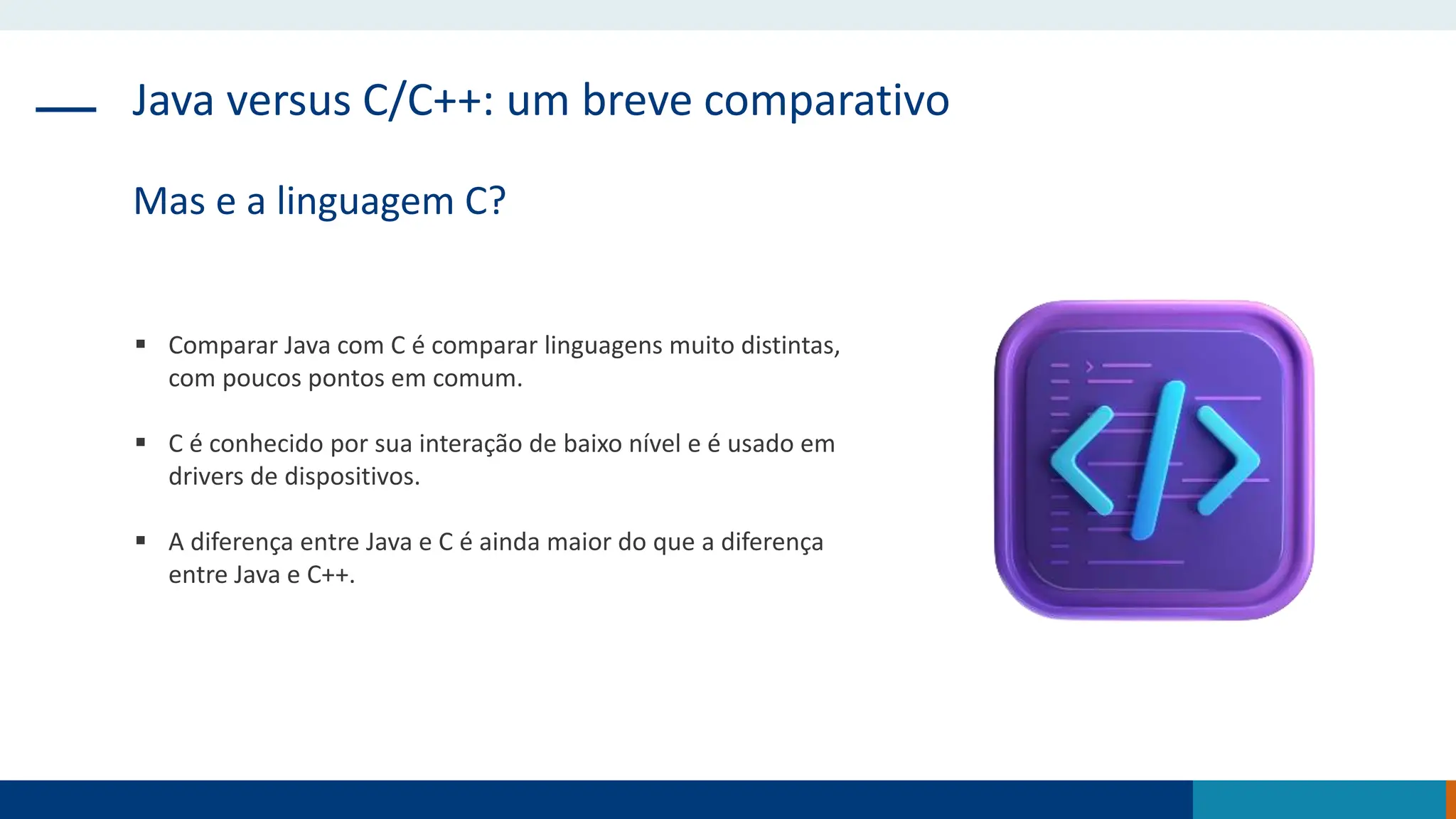 Java versus C/C++: um breve comparativo
Mas e a linguagem C?
 Comparar Java com C é comparar linguagens muito distintas,
com poucos pontos em comum.
 C é conhecido por sua interação de baixo nível e é usado em
drivers de dispositivos.
 A diferença entre Java e C é ainda maior do que a diferença
entre Java e C++.
 