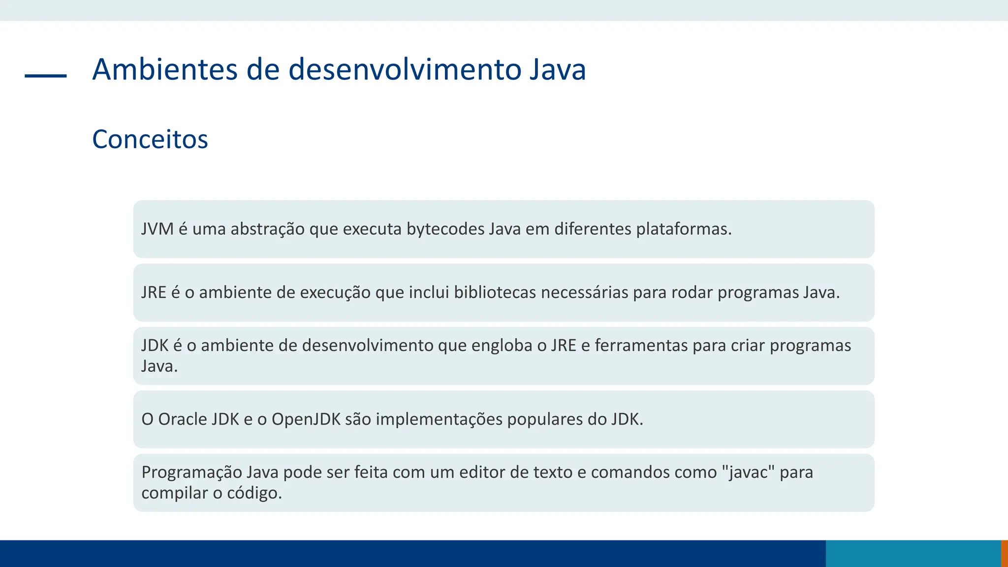Ambientes de desenvolvimento Java
Conceitos
JVM é uma abstração que executa bytecodes Java em diferentes plataformas.
JRE é o ambiente de execução que inclui bibliotecas necessárias para rodar programas Java.
JDK é o ambiente de desenvolvimento que engloba o JRE e ferramentas para criar programas
Java.
O Oracle JDK e o OpenJDK são implementações populares do JDK.
Programação Java pode ser feita com um editor de texto e comandos como "javac" para
compilar o código.
 