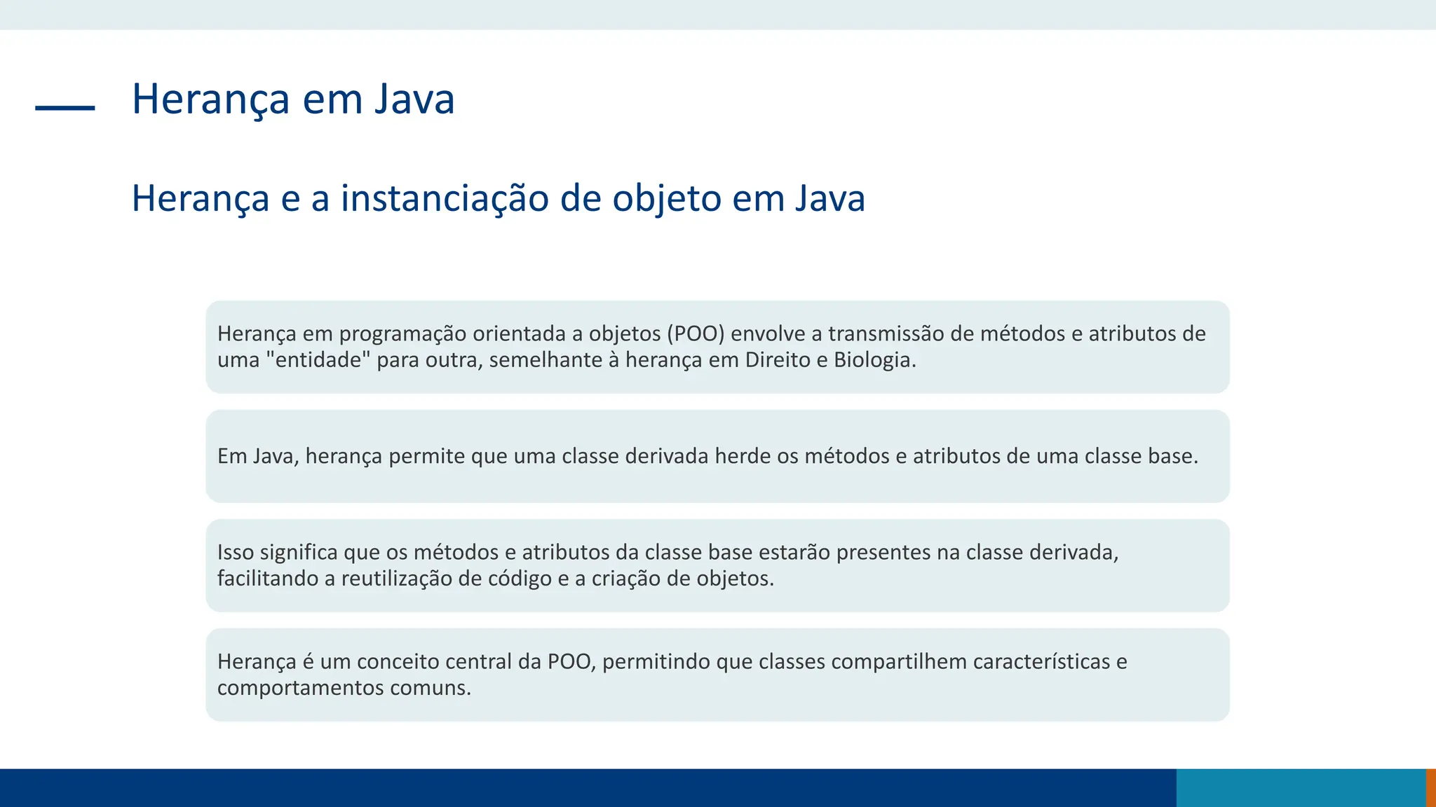Herança em Java
Herança e a instanciação de objeto em Java
Herança em programação orientada a objetos (POO) envolve a transmissão de métodos e atributos de
uma "entidade" para outra, semelhante à herança em Direito e Biologia.
Em Java, herança permite que uma classe derivada herde os métodos e atributos de uma classe base.
Isso significa que os métodos e atributos da classe base estarão presentes na classe derivada,
facilitando a reutilização de código e a criação de objetos.
Herança é um conceito central da POO, permitindo que classes compartilhem características e
comportamentos comuns.
 