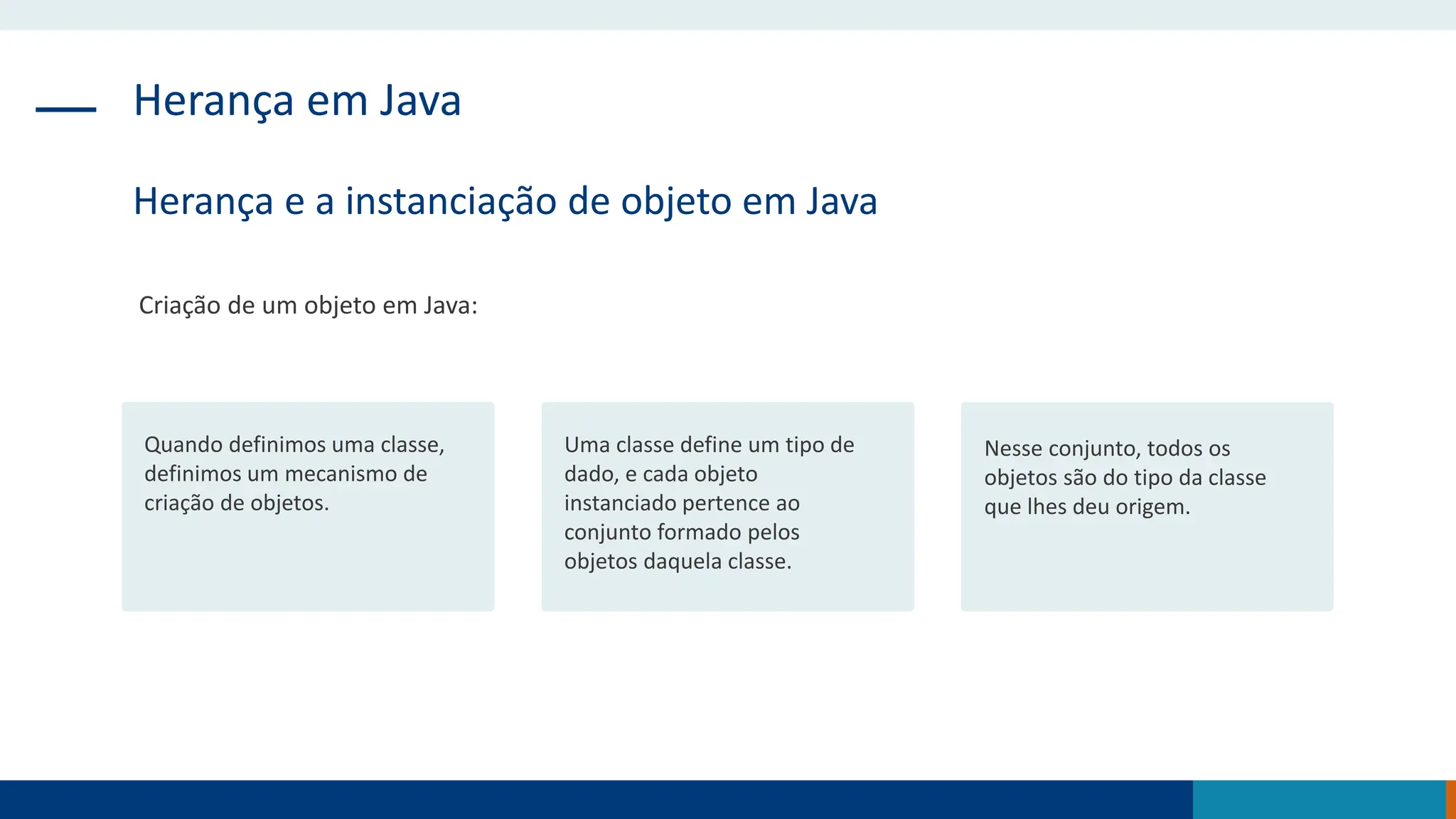 Herança em Java
Herança e a instanciação de objeto em Java
Criação de um objeto em Java:
Quando definimos uma classe,
definimos um mecanismo de
criação de objetos.
Uma classe define um tipo de
dado, e cada objeto
instanciado pertence ao
conjunto formado pelos
objetos daquela classe.
Nesse conjunto, todos os
objetos são do tipo da classe
que lhes deu origem.
 