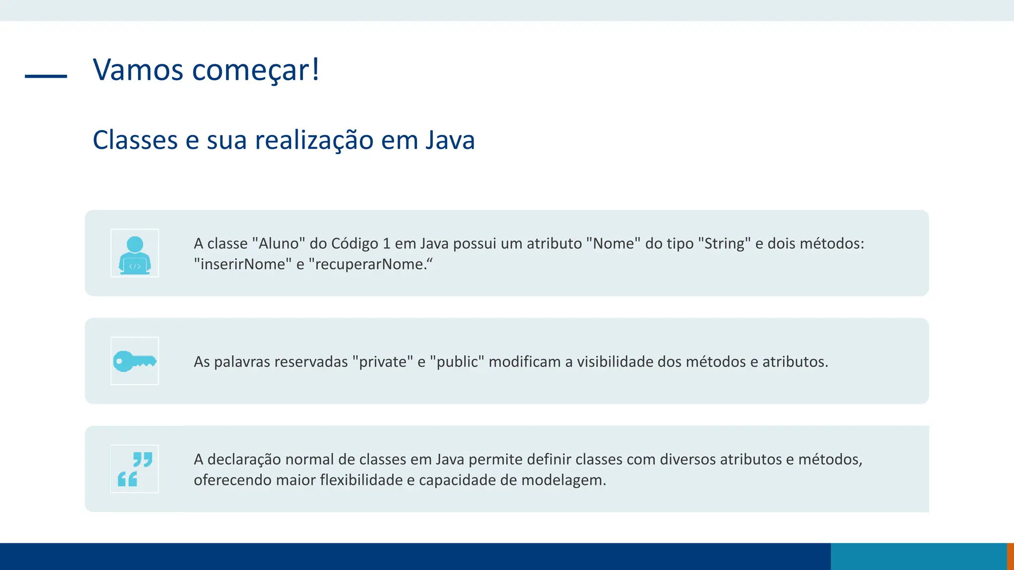 Vamos começar!
Classes e sua realização em Java
A classe "Aluno" do Código 1 em Java possui um atributo "Nome" do tipo "String" e dois métodos:
"inserirNome" e "recuperarNome.“
As palavras reservadas "private" e "public" modificam a visibilidade dos métodos e atributos.
A declaração normal de classes em Java permite definir classes com diversos atributos e métodos,
oferecendo maior flexibilidade e capacidade de modelagem.
 