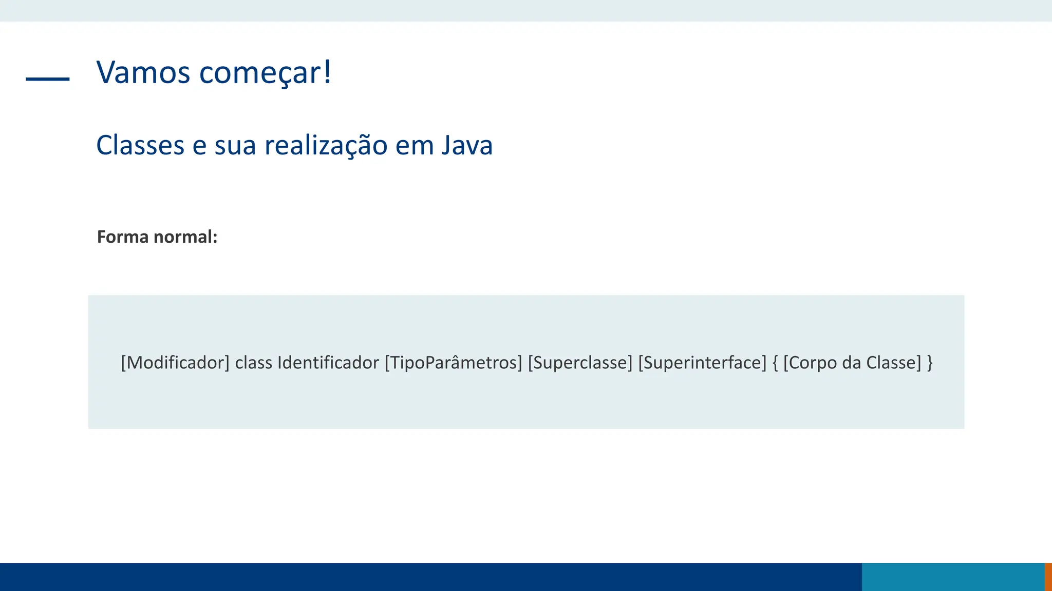 Vamos começar!
Classes e sua realização em Java
Forma normal:
[Modificador] class Identificador [TipoParâmetros] [Superclasse] [Superinterface] { [Corpo da Classe] }
 