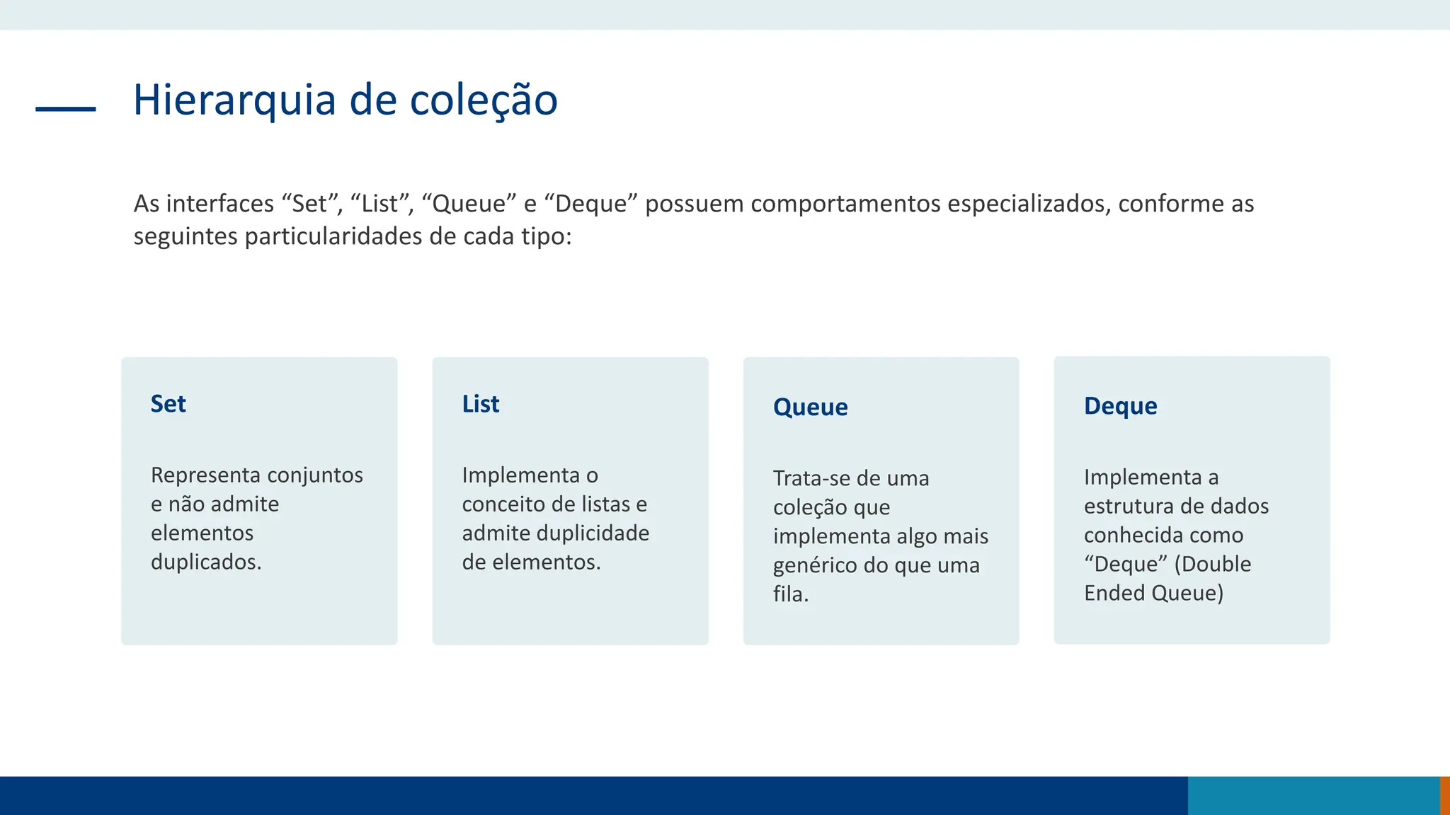 Hierarquia de coleção
As interfaces “Set”, “List”, “Queue” e “Deque” possuem comportamentos especializados, conforme as
seguintes particularidades de cada tipo:
Set
Representa conjuntos
e não admite
elementos
duplicados.
List
Implementa o
conceito de listas e
admite duplicidade
de elementos.
Queue
Trata-se de uma
coleção que
implementa algo mais
genérico do que uma
fila.
Deque
Implementa a
estrutura de dados
conhecida como
“Deque” (Double
Ended Queue)
 