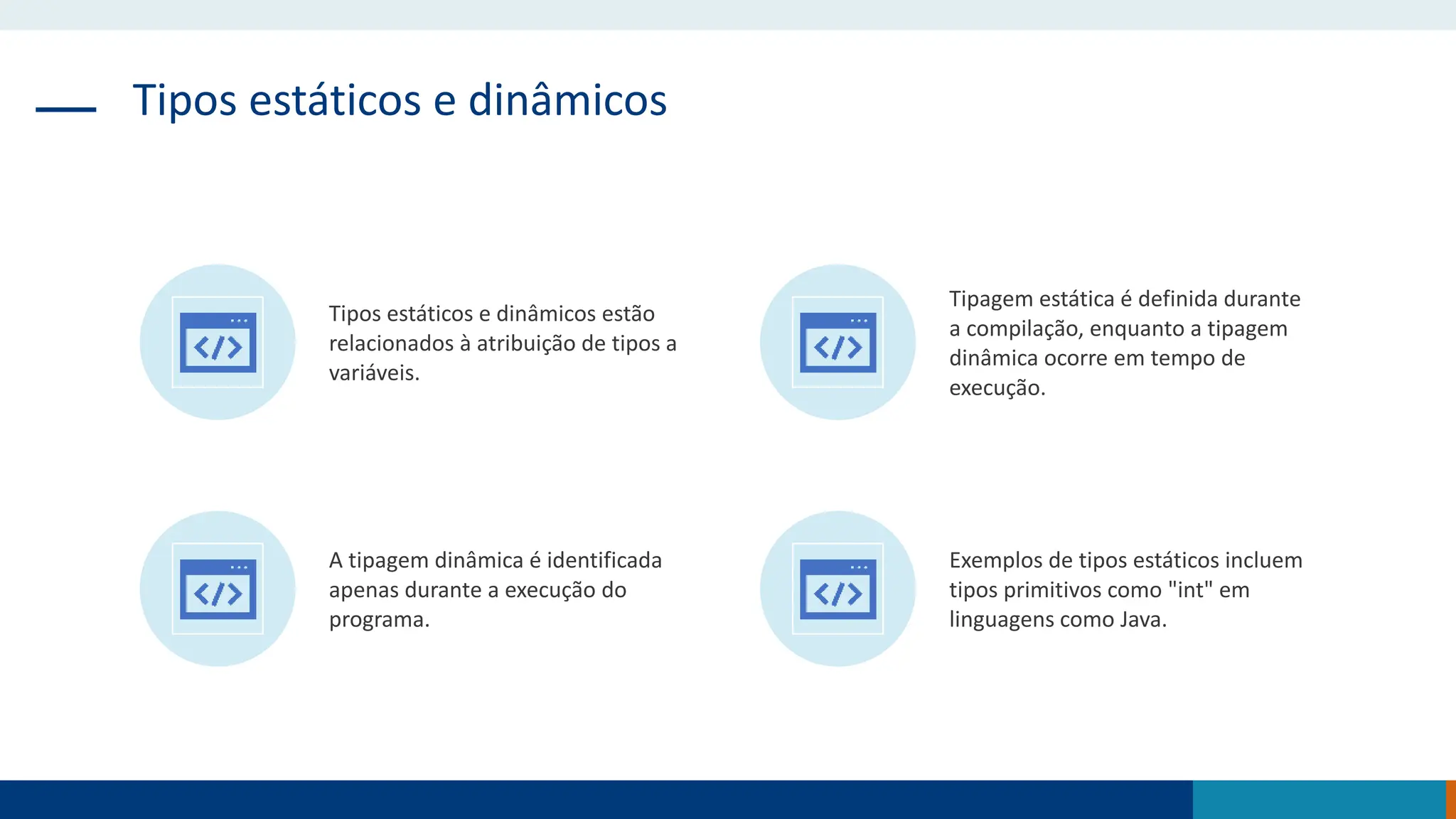 Tipos estáticos e dinâmicos
Tipos estáticos e dinâmicos estão
relacionados à atribuição de tipos a
variáveis.
Tipagem estática é definida durante
a compilação, enquanto a tipagem
dinâmica ocorre em tempo de
execução.
A tipagem dinâmica é identificada
apenas durante a execução do
programa.
Exemplos de tipos estáticos incluem
tipos primitivos como "int" em
linguagens como Java.
 