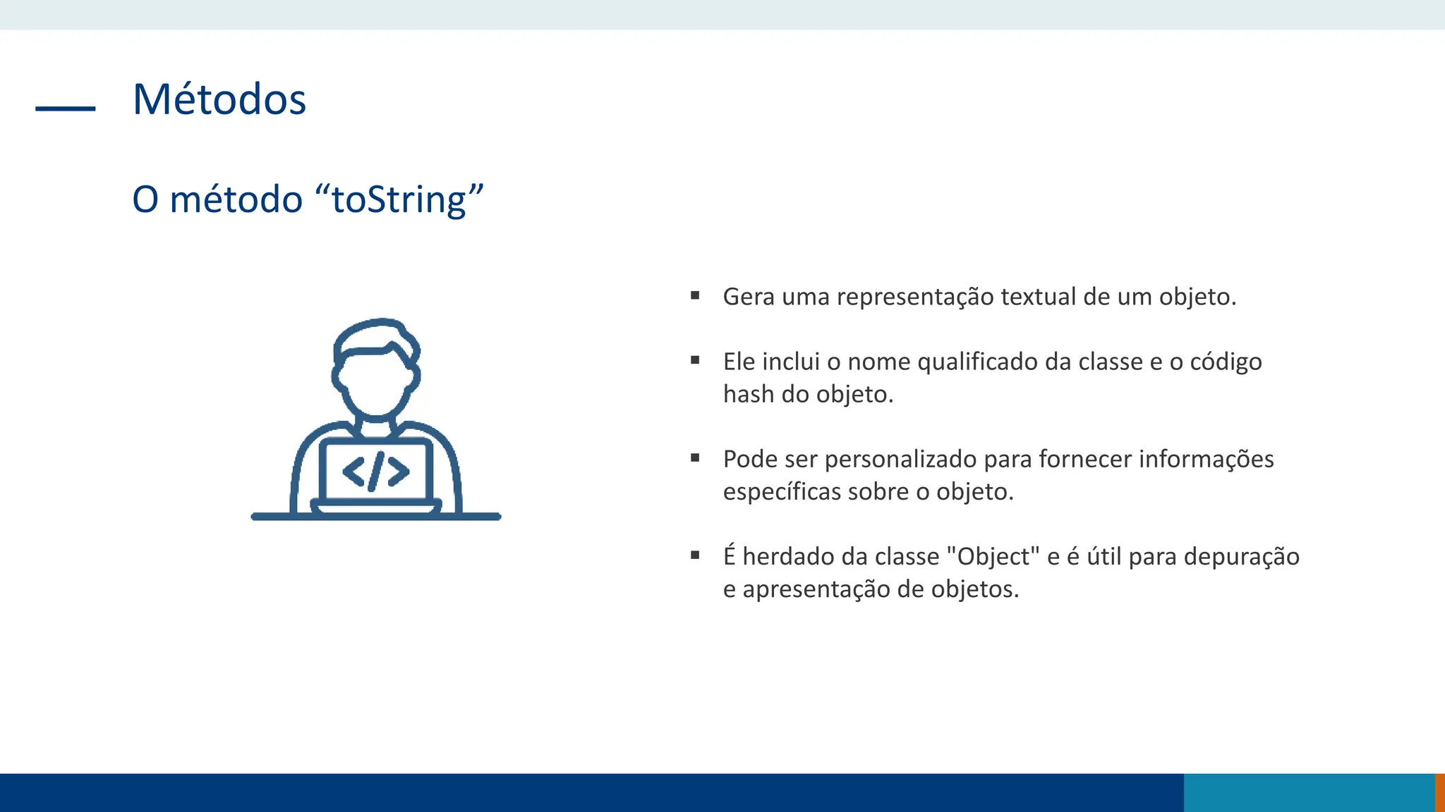 Métodos
O método “toString”
 Gera uma representação textual de um objeto.
 Ele inclui o nome qualificado da classe e o código
hash do objeto.
 Pode ser personalizado para fornecer informações
específicas sobre o objeto.
 É herdado da classe "Object" e é útil para depuração
e apresentação de objetos.
 