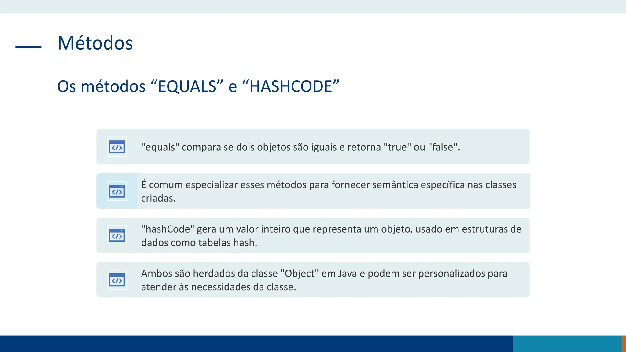 Métodos
Os métodos “EQUALS” e “HASHCODE”
"equals" compara se dois objetos são iguais e retorna "true" ou "false".
É comum especializar esses métodos para fornecer semântica específica nas classes
criadas.
"hashCode" gera um valor inteiro que representa um objeto, usado em estruturas de
dados como tabelas hash.
Ambos são herdados da classe "Object" em Java e podem ser personalizados para
atender às necessidades da classe.
 