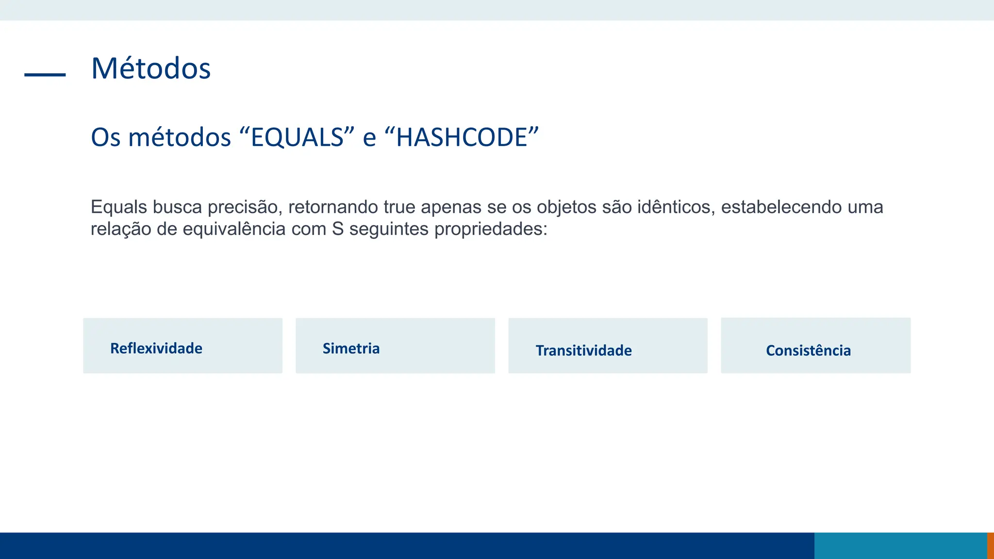 Métodos
Os métodos “EQUALS” e “HASHCODE”
Equals busca precisão, retornando true apenas se os objetos são idênticos, estabelecendo uma
relação de equivalência com S seguintes propriedades:
Reflexividade Simetria Transitividade Consistência
 