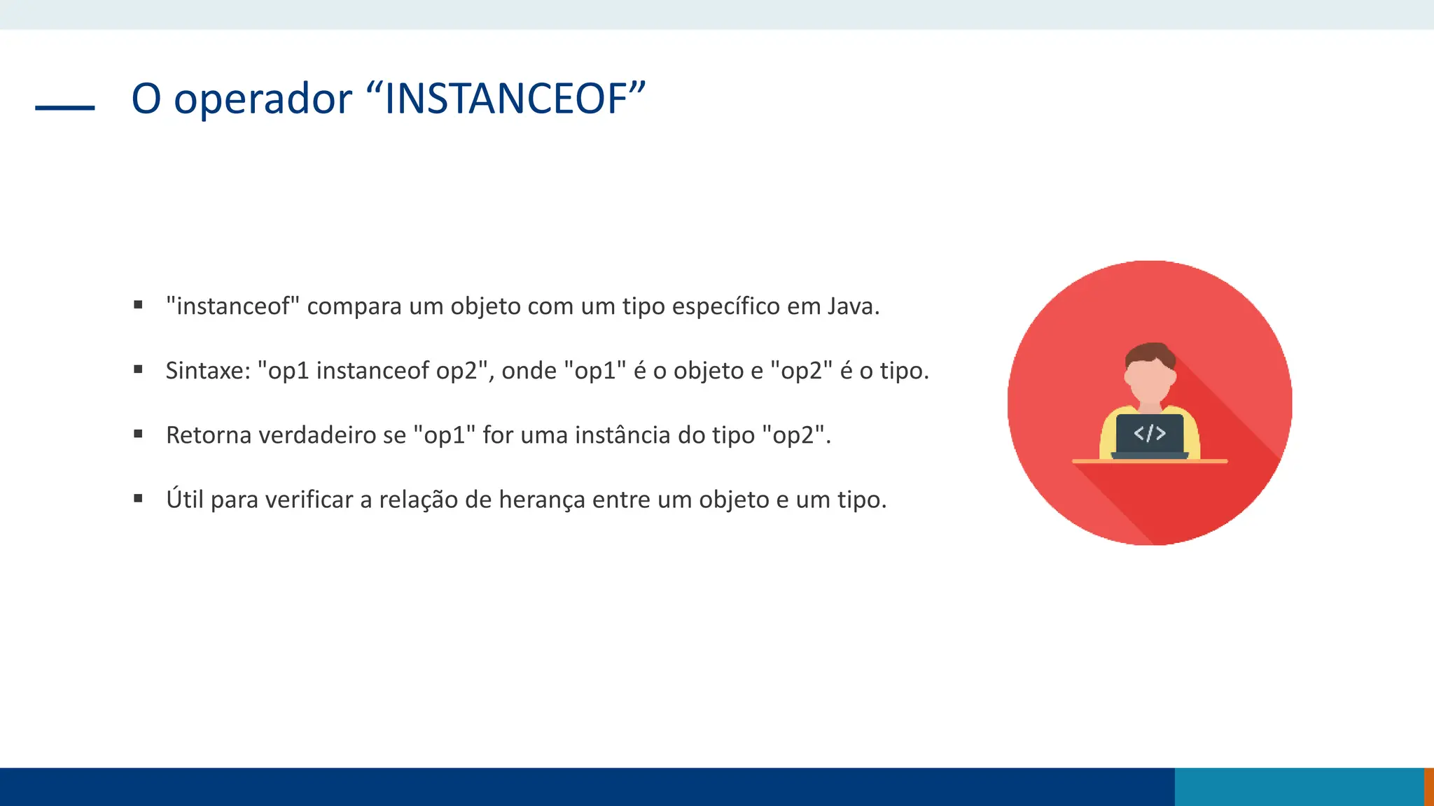 O operador “INSTANCEOF”
 "instanceof" compara um objeto com um tipo específico em Java.
 Sintaxe: "op1 instanceof op2", onde "op1" é o objeto e "op2" é o tipo.
 Retorna verdadeiro se "op1" for uma instância do tipo "op2".
 Útil para verificar a relação de herança entre um objeto e um tipo.
 