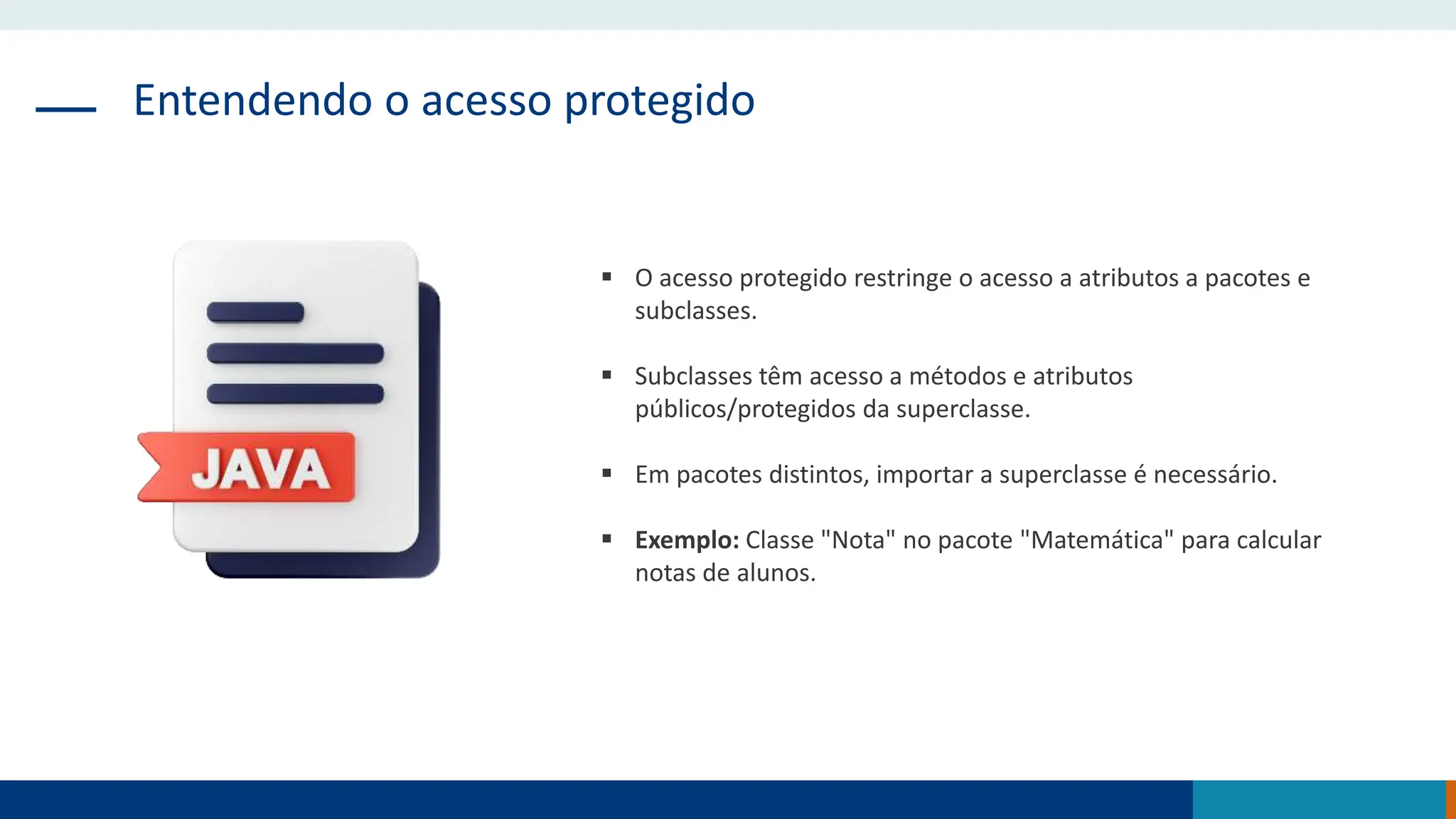 Entendendo o acesso protegido
 O acesso protegido restringe o acesso a atributos a pacotes e
subclasses.
 Subclasses têm acesso a métodos e atributos
públicos/protegidos da superclasse.
 Em pacotes distintos, importar a superclasse é necessário.
 Exemplo: Classe "Nota" no pacote "Matemática" para calcular
notas de alunos.
 