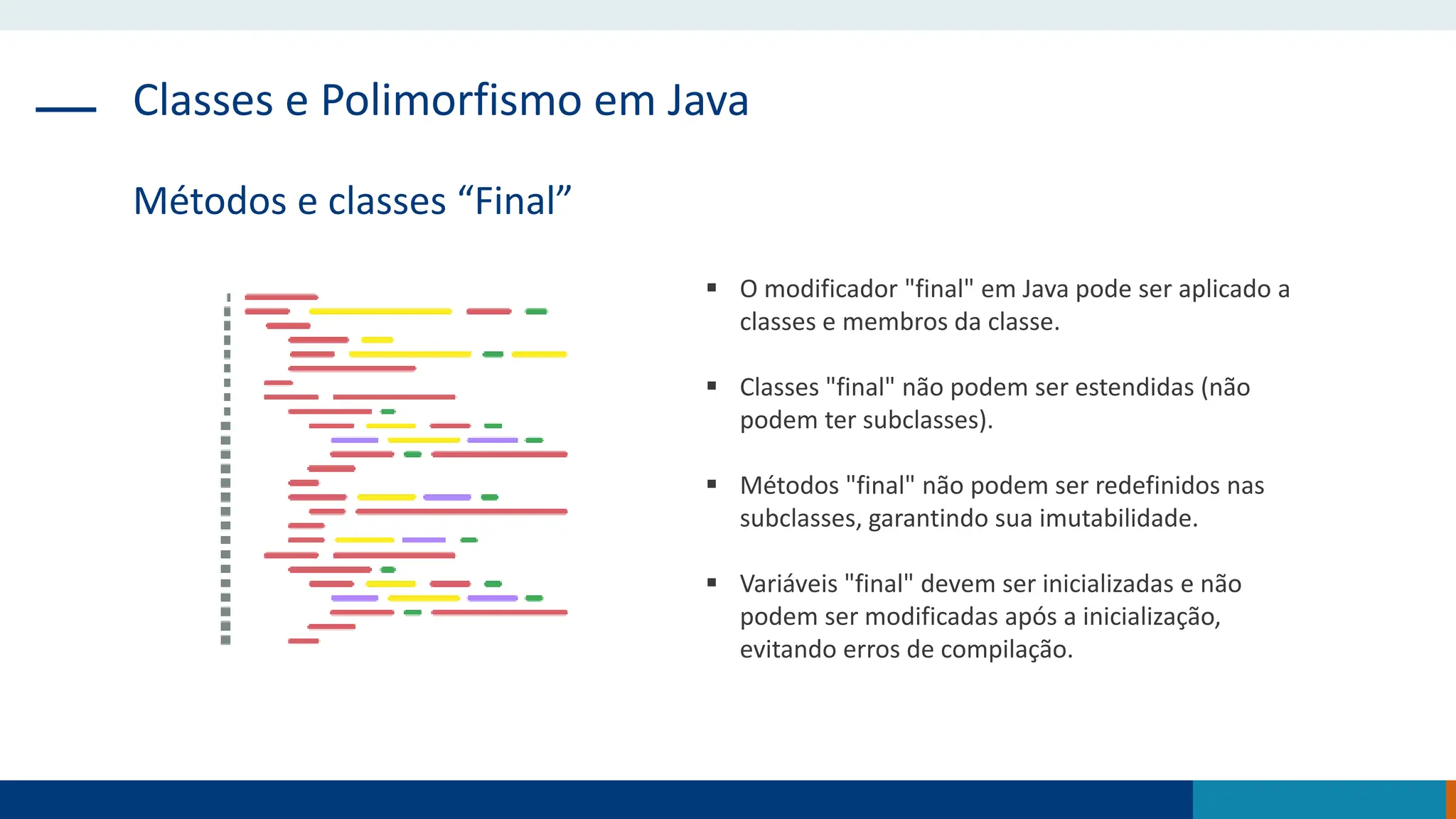 Classes e Polimorfismo em Java
Métodos e classes “Final”
 O modificador "final" em Java pode ser aplicado a
classes e membros da classe.
 Classes "final" não podem ser estendidas (não
podem ter subclasses).
 Métodos "final" não podem ser redefinidos nas
subclasses, garantindo sua imutabilidade.
 Variáveis "final" devem ser inicializadas e não
podem ser modificadas após a inicialização,
evitando erros de compilação.
 