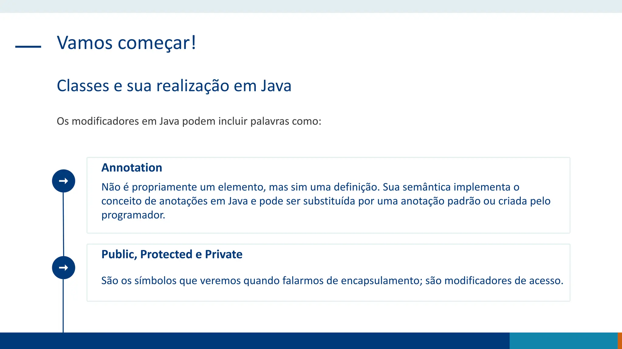 Vamos começar!
Classes e sua realização em Java
Os modificadores em Java podem incluir palavras como:
Annotation
Não é propriamente um elemento, mas sim uma definição. Sua semântica implementa o
conceito de anotações em Java e pode ser substituída por uma anotação padrão ou criada pelo
programador.
Public, Protected e Private
São os símbolos que veremos quando falarmos de encapsulamento; são modificadores de acesso.
 