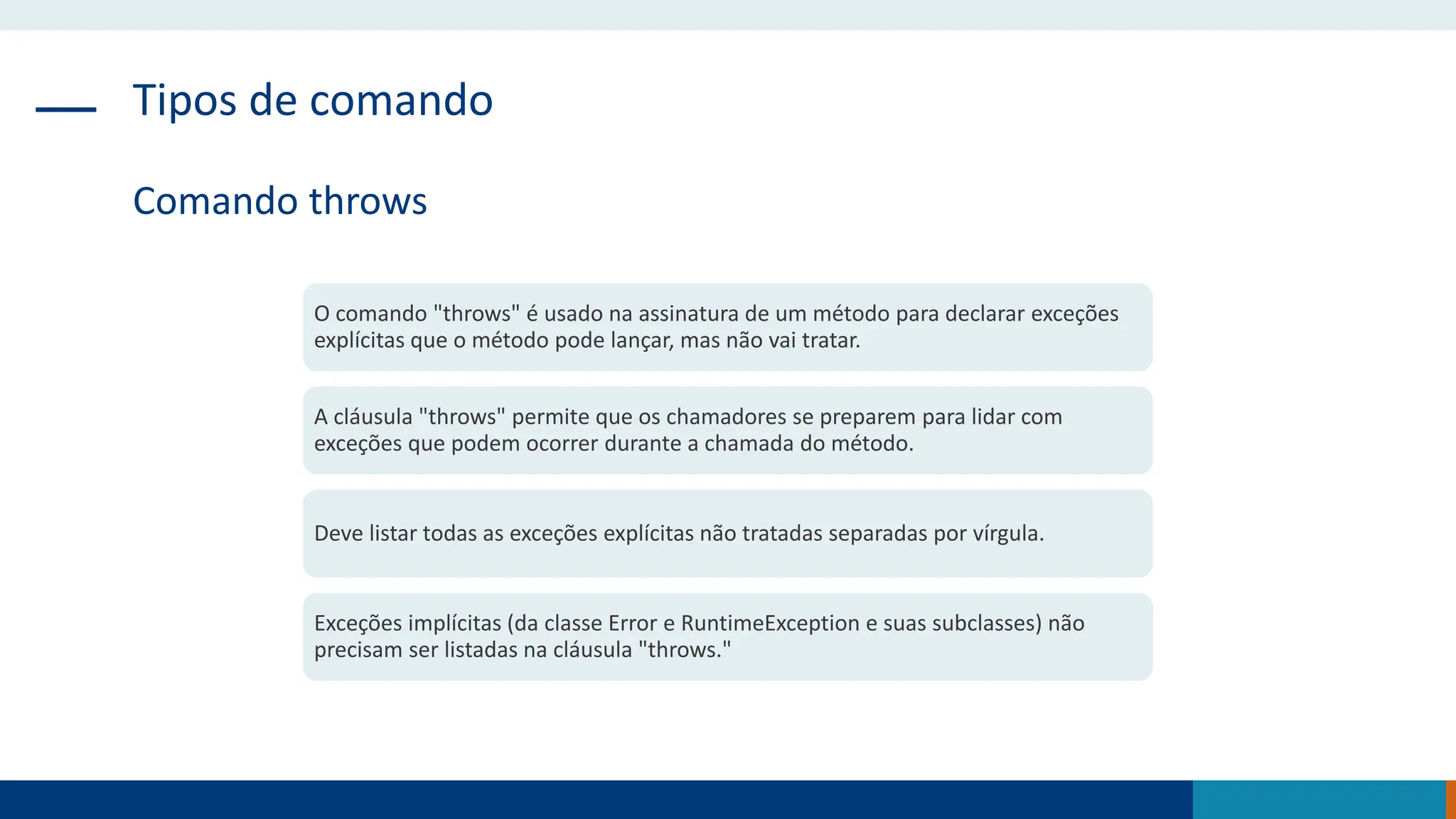 Tipos de comando
Comando throws
O comando "throws" é usado na assinatura de um método para declarar exceções
explícitas que o método pode lançar, mas não vai tratar.
A cláusula "throws" permite que os chamadores se preparem para lidar com
exceções que podem ocorrer durante a chamada do método.
Deve listar todas as exceções explícitas não tratadas separadas por vírgula.
Exceções implícitas (da classe Error e RuntimeException e suas subclasses) não
precisam ser listadas na cláusula "throws."
 