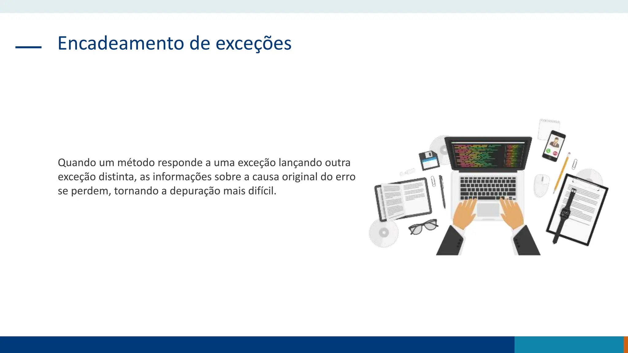 Encadeamento de exceções
Quando um método responde a uma exceção lançando outra
exceção distinta, as informações sobre a causa original do erro
se perdem, tornando a depuração mais difícil.
 