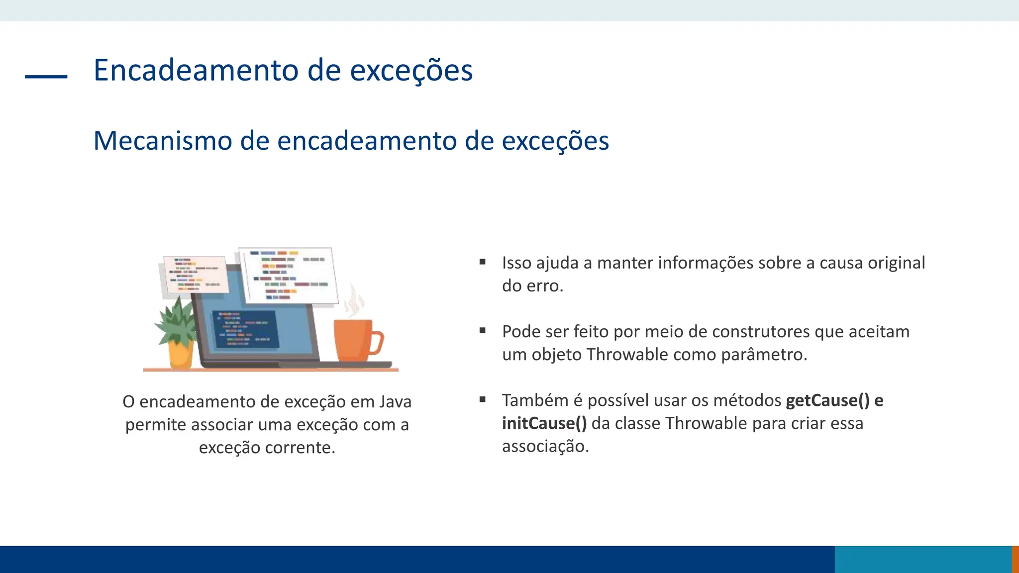 Encadeamento de exceções
Mecanismo de encadeamento de exceções
 Isso ajuda a manter informações sobre a causa original
do erro.
 Pode ser feito por meio de construtores que aceitam
um objeto Throwable como parâmetro.
 Também é possível usar os métodos getCause() e
initCause() da classe Throwable para criar essa
associação.
O encadeamento de exceção em Java
permite associar uma exceção com a
exceção corrente.
 